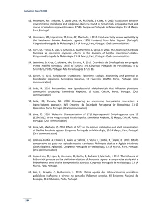 Evaluation Report 2010
334
51. Hinzmann, MF, Antunes, F, Lopes-Lima, M, Machado, J, Costa, P. 2010. Association between
environmental microbiota and indigenous bacteria found in hemolymph, extrapallial fluid and
mucus of Anodonta cygnea (Linnaeus, 1758). Congresso Português de Malacologia, 13-14 Março,
Faro, Portugal.
52. Hinzmann, MF, Lopes-Lima, M, Lima, AP, Machado, J. 2010. Food selectivity versus availability by
the freshwater bivalve Anodonta cygnea (1758 Linnaeus) from Mira Lagoon (Portugal).
Congresso Português de Malacologia, 13-14 Março, Faro, Portugal. (Oral communication)
53. Ilarri, M, Freitas, F, Dias, S, Antunes, C, Guilhermino, L, Sousa, R. 2010. The Asian clam Corbicula
fluminea as ecosystem engineer: effects in the diversity of benthic macroinvertebrates.
Congresso Português de Malacologia, 13-14 Março, Faro, Portugal. (Oral communication)
54. Jerónimo, D, Cruz, C, Moreira, MH, Saraiva, A. 2010. Ocorrência de Dinoflagellata em pregado
Psetta maxima (Linnaeus, 1758) de cultura. XIV Congresso Português de Parasitologia, 8-10
Setembro, Porto, Portugal. Acta Parasitológica 17(2): 88.
55. Larsen, K. 2010. Tanaidacean crustaceans: Taxonomy, Ecology, Biodiversity and potential as
bioindicator organisms. Seminários Oceanus, 19 Fevereiro, CIIMAR, Porto, Portugal. (Oral
communication)
56. Leão, P. 2010. Portoamides: new cyanobacterial allelochemicals that influence planktonic
community structuring. Seminários Neptuno, 17 Maio, CIIMAR, Porto, Portugal. (Oral
communication)
57. Leite, RB, Cancela, ML. 2010. Uncovering an uncommon host-parasite interaction: a
transcriptomic approach. XVII Encontro da Sociedade Portuguesa de Bioquímica, 15-17
Dezembro, Porto, Portugal. (Oral communication)
58. Lima, D. 2010. Molecular Characterization of 17-β Hydroxysteroid Dehydrogenase type 12
(17βHSD12) in the Neogastropod Nucella lapillus. Seminários Neptuno, 22 Março, CIIMAR, Porto,
Portugal. (Oral communication)
59. Lima, ML, Machado, JP. 2010. Effects of Cd
2+
on the calcium metabolism and shell mineralization
of bivalve Anodonta cygnea. Congresso Português de Malacologia, 13-14 Março, Faro, Portugal.
(Oral communication)
60. Lobo-da-Cunha, A, Oliveira, E, Alves, A, Santos, T, Sousa, J, Coelho, R, Calado, C. 2010. Estudo
comparativo do papo nos opistobrânquios carnívoros Philinopsis depicta e Aglaja tricolorata
(Cephalaspidea, Aglajidae). Congresso Português de Malacologia, 13-14 Março, Faro, Portugal.
(Oral communication)
61. Lopes-Lima, M, Lopes, A, Hinzmann, M, Rocha, A, Andrade. J, Machado, J. 2010. The influence of
hydrostatic pressure on the shell mineralization of Anodonta cygnea: a comparative study with a
hydrothermal vent bivalve Bathymodiolus azoricus. Congresso Português de Malacologia, 13-14
Março, Faro, Portugal.
62. Luis, L, Gravato, C, Guilhermino, L. 2010. Efeitos agudos dos hidrocarbonetos aromáticos
policíclicos (naftaleno e pireno) no camarão Palaemon serratus. XII Encontro Nacional de
Ecologia, 20-22 Outubro, Porto, Portugal.
 