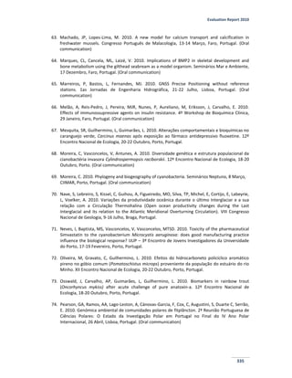 Evaluation Report 2010
335
63. Machado, JP, Lopes-Lima, M. 2010. A new model for calcium transport and calcification in
freshwater mussels. Congresso Português de Malacologia, 13-14 Março, Faro, Portugal. (Oral
communication)
64. Marques, CL, Cancela, ML, Laizé, V. 2010. Implications of BMP2 in skeletal development and
bone metabolism using the gilthead seabream as a model organism. Seminários Mar e Ambiente,
17 Dezembro, Faro, Portugal. (Oral communication)
65. Marreiros, P, Bastos, L, Fernandes, MJ. 2010. GNSS Precise Positioning without reference
stations. 1as Jornadas de Engenharia Hidrográfica, 21-22 Julho, Lisboa, Portugal. (Oral
communication)
66. Melão, A, Reis-Pedro, J, Pereira, MJR, Nunes, P, Aureliano, M, Eriksson, J, Carvalho, E. 2010.
Effects of immunossupressive agents on insulin resistance. 4º Workshop de Bioquímica Clínica,
29 Janeiro, Faro, Portugal. (Oral communication)
67. Mesquita, SR, Guilhermino, L, Guimarães, L. 2010. Alterações comportamentais e bioquímicas no
caranguejo verde, Carcinus maenas após exposição ao fármaco antidepressivo fluoxetine. 12º
Encontro Nacional de Ecologia, 20-22 Outubro, Porto, Portugal.
68. Moreira, C, Vasconcelos, V, Antunes, A. 2010. Diversidade genética e estrutura populacional da
cianobactéria invasora Cylindrospermopsis raciborskii. 12º Encontro Nacional de Ecologia, 18-20
Outubro, Porto. (Oral communication)
69. Moreira, C. 2010. Phylogeny and biogeography of cyanobacteria. Seminários Neptuno, 8 Março,
CIIMAR, Porto, Portugal. (Oral communication)
70. Nave, S, Lebreiro, S, Kissel, C, Guihou, A, Figueiredo, MO, Silva, TP, Michel, E, Cortijo, E, Labeyrie,
L, Voelker, A. 2010. Variações da produtividade oceânica durante o último Interglaciar e a sua
relação com a Circulação Thermohalina (Open ocean productivity changes during the Last
Interglacial and its relation to the Atlantic Meridional Overturning Circulation). VIII Congresso
Nacional de Geologia, 9-16 Julho, Braga, Portugal.
71. Neves, I, Baptista, MS, Vasconcelos, V, Vasconcelos, MTSD. 2010. Toxicity of the pharmaceutical
Simvastatin to the cyanobacterium Microcystis aeruginosa: does good manufacturing practice
influence the biological response? IJUP – 3º Encontro de Jovens Investigadores da Universidade
do Porto, 17-19 Fevereiro, Porto, Portugal.
72. Oliveira, M, Gravato, C, Guilhermino, L. 2010. Efeitos do hidrocarboneto policíclico aromático
pireno no góbio comum (Pomatoschistus microps) proveniente da população do estuário do rio
Minho. XII Encontro Nacional de Ecologia, 20-22 Outubro, Porto, Portugal.
73. Osswald, J, Carvalho, AP, Guimarães, L, Guilhermino, L. 2010. Biomarkers in rainbow trout
(Oncorhyncus mykiss) after acute challenge of pure anatoxin-a. 12º Encontro Nacional de
Ecologia, 18-20 Outubro, Porto, Portugal.
74. Pearson, GA, Ramos, AA, Lago-Leston, A, Cánovas-Garcia, F, Cox, C, Augustini, S, Duarte C, Serrão,
E. 2010. Genómica ambiental de comunidades polares de fitplâncton. 2ª Reunião Portuguesa de
Ciências Polares: O Estado da Investigação Polar em Portugal no Final do IV Ano Polar
Internacional, 26 Abril, Lisboa, Portugal. (Oral communication)
 