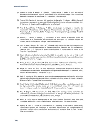 Evaluation Report 2010
336
75. Pereira, H, Ugalde, P, Barreira, L, Custódio, L, Vizetto-Duarte, C, Varela, J. 2010. Biochemical
engineering approaches for inducing lipid production in marine microalgae. XVII Encontro da
Sociedade Portuguesa de Bioquímica, 15-17 Dezembro, Porto, Portugal.
76. Pereira, MJR, Palming, J, Svensson, MK, Aureliano, M, Carvalho, E, Eriksson, J. 2010. Effects of
immunossupressive agents on glucose and lipid metabolism in human subcutaneous adipocytes.
4º Workshop de Bioquímica Clínica, 29 Janeiro, Faro, Portugal.
77. Pina, S, Russell-Pinto, F, Rodrigues, P. 2010. Caracterização morfológica e molecular da
metacercária Microphallus primas (Digenea: Microphallidae). XIV Congresso Português de
Parasitologia, 8-10 Setembro, Porto, Portugal. Acta Parasitológica Portuguesa 17(2): 44. (Oral
communication)
78. Pinheiro, C, Azevedo, J, Campos, A, Vasconcelos, V. 2010. Efeitos de extractos brutos de
cianobactérias e de cianotoxinas no crescimento de microalgas. 12º Encontro Nacional de
Ecologia, 18-20 Outubro, Porto, Portugal. (Oral communication)
79. Pinto da Silva, L, Baptista, MS, Cianca, RCC, Almeida, CMR, Vasconcelos, VM. 2010. Optimization
of a capillary electrophoresis method for the determination of the amino acid β-N-methylamino-
L-alanine. IJUP – 3º Encontro de Jovens Investigadores da Universidade do Porto, 17-19
Fevereiro, Porto, Portugal.
80. Rafael, MS, Laizé, V, Schüle, R, Cancela, ML. 2010. New insights into the role of FHL2 in cell
differentiation and phenotype transition. XVII Encontro da Sociedade Portuguesa de Bioquímica,
15-17 Dezembro, Porto, Portugal.
81. Ramos, S, Moura, JJG, Aureliano, M. 2010. Decavanadate mediates actin inactivation, Protein-
Protein interactions and Protein Folding Meeting, 20-31 Março, Lisboa, Portugal.
82. Rangel, LF, Santos, MJ. 2010. Um novo método para a amostragem de parasitas Myxozoa no
celoma de poliquetas marinhos. XIV Congresso Português de Parasitologia, 8-10 Setembro, Porto,
Portugal. Acta Parasitológica Portuguesa 17(2): 83.
83. Raux, P, Ramalho, A. 2010. Avaliação sócio-económica da aquacultura não intensiva. Workshop
Nacional sobre Aquacultura Extensiva e Semi-intensiva: Policultivo, o Caso de Estudo Português,
19 Janeiro, Tavira, Portugal. (Oral communication)
84. Reis, I, Mucha, AP, Almeida, CMR, Bordalo, A. 2010. Contribution of the microbial community for
the degradation of the prestige buried fuel in intertidal beach zones. IJUP – 3º Encontro de
Jovens Investigadores da Universidade do Porto, 17-19 Fevereiro, Porto, Portugal.
85. Reis, P, Salgado, MA, Vasconcelos, V. 2010. Chthamalus montagui como biomonitor de
contaminação por metais ao longo da costa noroeste de Portugal- resultados preliminares. 12º
Encontro Nacional de Ecologia, 18-20 Outubro, Porto, Portugal.
86. Relvas, P. 2010. Physical oceanography of the Atlantic Iberian ecosystem: latest ideas and
challenges. Seminários Oceanus, 3 Maio, CIIMAR, Porto, Portugal. (Oral communication)
87. Roberto, V, Tiago, D, Cancela, ML. 2010. Zebrafish as a transgenic in vivo model to analyse bone-
related gene function and regulation of expression: Identification and characterization of
microRNAs involved in bone metabolism, Seminários Mar e Ambiente, June 18, Faro, Portugal.
(Oral communication)
 