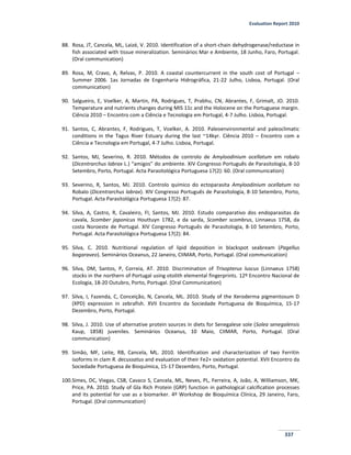 Evaluation Report 2010
337
88. Rosa, JT, Cancela, ML, Laizé, V. 2010. Identification of a short-chain dehydrogenase/reductase in
fish associated with tissue mineralization. Seminários Mar e Ambiente, 18 Junho, Faro, Portugal.
(Oral communication)
89. Rosa, M, Cravo, A, Relvas, P. 2010. A coastal countercurrent in the south cost of Portugal –
Summer 2006. 1as Jornadas de Engenharia Hidrográfica, 21-22 Julho, Lisboa, Portugal. (Oral
communication)
90. Salgueiro, E, Voelker, A, Martin, PA, Rodrigues, T, Prabhu, CN, Abrantes, F, Grimalt, JO. 2010.
Temperature and nutrients changes during MIS 11c and the Holocene on the Portuguese margin.
Ciência 2010 – Encontro com a Ciência e Tecnologia em Portugal, 4-7 Julho. Lisboa, Portugal.
91. Santos, C, Abrantes, F, Rodrigues, T, Voelker, A. 2010. Paleoenvironmental and paleoclimatic
conditions in the Tagus River Estuary during the last ~14kyr. Ciência 2010 – Encontro com a
Ciência e Tecnologia em Portugal, 4-7 Julho. Lisboa, Portugal.
92. Santos, MJ, Severino, R. 2010. Métodos de controlo de Amyloodinium ocellatum em robalo
(Dicentrarchus labrax L.) “amigos” do ambiente. XIV Congresso Português de Parasitologia, 8-10
Setembro, Porto, Portugal. Acta Parasitológica Portuguesa 17(2): 60. (Oral communication)
93. Severino, R, Santos, MJ. 2010. Controlo químico do ectoparasita Amyloodinium ocellatum no
Robalo (Dicentrarchus labrax). XIV Congresso Português de Parasitologia, 8-10 Setembro, Porto,
Portugal. Acta Parasitológica Portuguesa 17(2): 87.
94. Silva, A, Castro, R, Cavaleiro, FI, Santos, MJ. 2010. Estudo comparativo dos endoparasitas da
cavala, Scomber japonicus Houttuyn 1782, e da sarda, Scomber scombrus, Linnaeus 1758, da
costa Noroeste de Portugal. XIV Congresso Português de Parasitologia, 8-10 Setembro, Porto,
Portugal. Acta Parasitológica Portuguesa 17(2): 84.
95. Silva, C. 2010. Nutritional regulation of lipid deposition in blackspot seabream (Pagellus
bogaraveo). Seminários Oceanus, 22 Janeiro, CIIMAR, Porto, Portugal. (Oral communication)
96. Silva, DM, Santos, P, Correia, AT. 2010. Discrimination of Trisopterus luscus (Linnaeus 1758)
stocks in the northern of Portugal using otolith elemental fingerprints. 12º Encontro Nacional de
Ecologia, 18-20 Outubro, Porto, Portugal. (Oral Communication)
97. Silva, I, Fazenda, C, Conceição, N, Cancela, ML. 2010. Study of the Xeroderma pigmentosum D
(XPD) expression in zebrafish. XVII Encontro da Sociedade Portuguesa de Bioquímica, 15-17
Dezembro, Porto, Portugal.
98. Silva, J. 2010. Use of alternative protein sources in diets for Senegalese sole (Solea senegalensis
Kaup, 1858) juveniles. Seminários Oceanus, 10 Maio, CIIMAR, Porto, Portugal. (Oral
communication)
99. Simão, MF, Leite, RB, Cancela, ML. 2010. Identification and characterization of two Ferritin
isoforms in clam R. decussatus and evaluation of their Fe2+ oxidation potential. XVII Encontro da
Sociedade Portuguesa de Bioquímica, 15-17 Dezembro, Porto, Portugal.
100.Simes, DC, Viegas, CSB, Cavaco S, Cancela, ML, Neves, PL, Ferreira, A, João, A, Williamson, MK,
Price, PA. 2010. Study of Gla Rich Protein (GRP) function in pathological calcification processes
and its potential for use as a biomarker. 4º Workshop de Bioquímica Clínica, 29 Janeiro, Faro,
Portugal. (Oral communication)
 