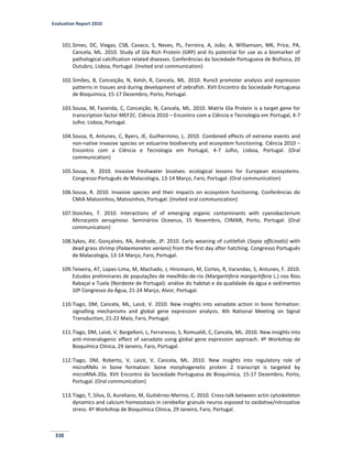 Evaluation Report 2010
338
101.Simes, DC, Viegas, CSB, Cavaco, S, Neves, PL, Ferreira, A, João, A, Williamson, MK, Price, PA,
Cancela, ML. 2010. Study of Gla Rich Protein (GRP) and its potential for use as a biomarker of
pathological calcification related diseases. Conferências da Sociedade Portuguesa de Biofisica, 20
Outubro, Lisboa, Portugal. (Invited oral communication)
102.Simões, B, Conceição, N, Kelsh, R, Cancela, ML. 2010. Runx3 promoter analysis and expression
patterns in tissues and during development of zebrafish. XVII Encontro da Sociedade Portuguesa
de Bioquímica, 15-17 Dezembro, Porto, Portugal.
103.Sousa, M, Fazenda, C, Conceição, N, Cancela, ML. 2010. Matrix Gla Protein is a target gene for
transcription factor MEF2C. Ciência 2010 – Encontro com a Ciência e Tecnologia em Portugal, 4-7
Julho. Lisboa, Portugal.
104.Sousa, R, Antunes, C, Byers, JE, Guilhermino, L. 2010. Combined effects of extreme events and
non-native invasive species on estuarine biodiversity and ecosystem functioning. Ciência 2010 –
Encontro com a Ciência e Tecnologia em Portugal, 4-7 Julho, Lisboa, Portugal. (Oral
communication)
105.Sousa, R. 2010. Invasive freshwater bivalves: ecological lessons for European ecosystems.
Congresso Português de Malacologia, 13-14 Março, Faro, Portugal. (Oral communication)
106.Sousa, R. 2010. Invasive species and their impacts on ecosystem functioning. Conferências do
CMIA Matosinhos, Matosinhos, Portugal. (Invited oral communication)
107.Stoichev, T. 2010. Interactions of of emerging organic contaminants with cyanobacterium
Microcystis aeruginosa. Seminários Oceanus, 15 Novembro, CIIMAR, Porto, Portugal. (Oral
communication)
108.Sykes, AV, Gonçalves, RA, Andrade, JP. 2010. Early weaning of cuttlefish (Sepia officinalis) with
dead grass shrimp (Palaemonetes varians) from the first day after hatching. Congresso Português
de Malacologia, 13-14 Março, Faro, Portugal.
109.Teixeira, AT, Lopes-Lima, M, Machado, J, Hinzmann, M, Cortes, R, Varandas, S, Antunes, F. 2010.
Estudos preliminares de populações de mexilhão-de-rio (Margaritifera margaritifera L.) nos Rios
Rabaçal e Tuela (Nordeste de Portugal): análise do habitat e da qualidade da água e sedimentos
10º Congresso da Água, 21-24 Março, Alvor, Portugal.
110.Tiago, DM, Cancela, ML, Laizé, V. 2010. New insights into vanadate action in bone formation:
signalling mechanisms and global gene expression analysis. 4th National Meeting on Signal
Transduction, 21-22 Maio, Faro, Portugal.
111.Tiago, DM, Laizé, V, Bargelloni, L, Ferraresso, S, Romualdi, C, Cancela, ML. 2010. New insights into
anti-mineralogenic effect of vanadate using global gene expression approach. 4º Workshop de
Bioquímica Clínica, 29 Janeiro, Faro, Portugal.
112.Tiago, DM, Roberto, V, Laizé, V, Cancela, ML. 2010. New insights into regulatory role of
microRNAs in bone formation: bone morphogenetic protein 2 transcript is targeted by
microRNA-20a. XVII Encontro da Sociedade Portuguesa de Bioquímica, 15-17 Dezembro, Porto,
Portugal. (Oral communication)
113.Tiago, T, Silva, D, Aureliano, M, Guitiérrez-Merino, C. 2010. Cross-talk between actin cytoskeleton
dynamics and calcium homeostasis in cerebellar granule neuros esposed to oxidative/nitrosative
stress. 4º Workshop de Bioquímica Clínica, 29 Janeiro, Faro, Portugal.
 