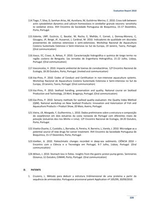 Evaluation Report 2010
339
114.Tiago, T, Silva, D, Samhan-Arias, AK, Aureliano, M, Guitiérrez-Merino, C. 2010. Cross-talk between
actin cytoskeleton dynamics and calcium homeostasis in cerebellar granule neurons: sensitivity
to oxidative stress. XVII Encontro da Sociedade Portuguesa de Bioquímica, 15-17 Dezembro,
Porto, Portugal.
115.Valente, LMP, Escórcio, C, Bacelar, M, Rocha, E, Malhão, F, Cornet, J, Donnay-Moreno, C,
Gouygou, JP, Bergé, JP, Hussenot, J, Cardinal, M. 2010. Indicadores de qualidade em douradas
provenientes de sistemas extensivos e semi-extensivos. Workshop Nacional de Aquacultura
Costeira Sustentada Extensiva e Semi-intensiva no Sul da Europa, 19 Janeiro, Tavira, Portugal.
(Oral communication)
116.Vasco, EC, Cravo, A, Relvas, P. 2010. Caracterização hidrográfica e química de longo termo na
região costeira de Benguela. 1as Jornadas de Engenharia Hidrográfica, 21-22 Julho, Lisboa,
Portugal. (Oral communication)
117.Vasconcelos, V. 2010. Impacte ambiental de toxinas de cianobactérias. 12º Encontro Nacional de
Ecologia, 18-20 Outubro, Porto, Portugal. (Invited oral communication)
118.Vaz-Pires, P. 2010. Codes of Conduct and Certification in non-intensive aquaculture systems.
Workshop Nacional de Aquacultura Costeira Sustentada Extensiva e Semi-intensiva no Sul da
Europa, 19 Janeiro, Tavira, Portugal. (Oral communication)
119.Vaz-Pires, P. 2010. Seafood handling, preservation and quality. National course on Seafood
Production and Technology, 23 Abril, Bragança, Portugal. (Oral communication)
120.Vaz-Pires, P. 2010. Sensory methods for seafood quality evaluation: the Quality Index Method
(QIM). National workshop on New Seafood Products: Innovation and Valorization of Fish and
Aquaculture Products + Product Show, 20 Maio, Aveiro, Portugal.
121.Vieira, LR, Morgado, F, Guilhermino, L. 2010. Dados preliminares sobre a estrutura e composição
do zooplâncton em dois estuários da costa noroeste de Portugal com diferentes níveis de
poluição (estuários dos rios Minho e Lima). 12º Encontro Nacional de Ecologia, 18-20 Outubro,
Porto, Portugal.
122.Vizetto-Duarte, C, Custódio, L, Barradas, A, Pereira, H, Barreira, L, Varela, J. 2010. Microalgae as a
potential source of new drugs for cancer treatment. XVII Encontro da Sociedade Portuguesa de
Bioquímica, 15-17 Dezembro, Porto, Portugal.
123.Voelker, A. 2010. Paleoclimatic changes recorded in deep-sea sediments. CIÊNCIA 2010 –
Encontro com a Ciência e a Tecnologia em Portugal, 4-7 Julho, Lisboa, Portugal. (Oral
communication)
124.Wilson, J. 2010. Stomach loss in fishes. Insights from the gastric proton pump genes. Seminários
Oceanus, 11 Outubro, CIIMAR, Porto, Portugal. (Oral communication)
D. PATENTS
1. Cruzeiro, L. Método para deduzir a estrutura tridimensional de uma proteína a partir da
sequência de aminoácidos. Portuguese provisional patent Application nº 105299, 20/09/2010.
 