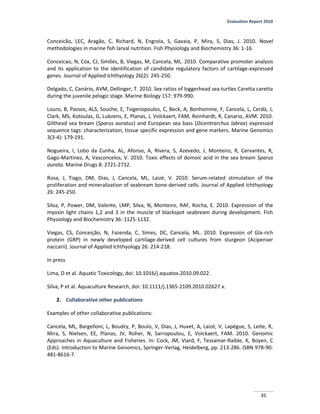 Evaluation Report 2010
31
Conceicão, LEC, Aragão, C, Richard, N, Engrola, S, Gavaia, P, Mira, S, Dias, J. 2010. Novel
methodologies in marine fish larval nutrition. Fish Physiology and Biochemistry 36: 1-16.
Conceicao, N, Cox, CJ, Simões, B, Viegas, M, Cancela, ML. 2010. Comparative promoter analysis
and its application to the identification of candidate regulatory factors of cartilage-expressed
genes. Journal of Applied Ichthyology 26(2): 245-250.
Delgado, C, Canário, AVM, Dellinger, T. 2010. Sex ratios of loggerhead sea turtles Caretta caretta
during the juvenile pelagic stage. Marine Biology 157: 979-990.
Louro, B, Passos, ALS, Souche, E, Tsigenopoulos, C, Beck, A, Bonhomme, F, Cancela, L, Cerdà, J,
Clark, MS, Kotoulas, G, Lubzens, E, Planas, J, Volckaert, FAM, Reinhardt, R, Canario, AVM. 2010.
Gilthead sea bream (Sparus auratus) and European sea bass (Dicentrarchus labrax) expressed
sequence tags: characterization, tissue specific expression and gene markers. Marine Genomics
3(3-4): 179-191.
Nogueira, I, Lobo da Cunha, AL, Afonso, A, Rivera, S, Azevedo, J, Monteiro, R, Cervantes, R,
Gago-Martinez, A, Vasconcelos, V. 2010. Toxic effects of domoic acid in the sea bream Sparus
aurata. Marine Drugs 8: 2721-2732.
Rosa, J, Tiago, DM, Dias, J, Cancela, ML, Laizé, V. 2010. Serum-related stimulation of the
proliferation and mineralization of seabream bone-derived cells. Journal of Applied Ichthyology
26: 245-250.
Silva, P, Power, DM, Valente, LMP, Silva, N, Monteiro, RAF, Rocha, E. 2010. Expression of the
myosin light chains 1,2 and 3 in the muscle of blackspot seabream during development. Fish
Physiology and Biochemistry 36: 1125-1132.
Viegas, CS, Conceição, N, Fazenda, C, Simes, DC, Cancela, ML. 2010. Expression of Gla-rich
protein (GRP) in newly developed cartilage-derived cell cultures from sturgeon (Acipenser
naccarii). Journal of Applied Ichthyology 26: 214-218.
In press
Lima, D et al. Aquatic Toxicology, doi: 10.1016/j.aquatox.2010.09.022.
Silva, P et al. Aquaculture Research, doi: 10.1111/j.1365-2109.2010.02627.x.
2. Collaborative other publications
Examples of other collaborative publications:
Cancela, ML, Bargelloni, L, Boudry, P, Boulo, V, Dias, J, Huvet, A, Laizé, V, Lapègue, S, Leite, R,
Mira, S, Nielsen, EE, Planas, JV, Roher, N, Sarropoulou, E, Volckaert, FAM. 2010. Genomic
Approaches in Aquaculture and Fisheries. In: Cock, JM, Viard, F, Tessamar-Raible, K, Boyen, C
(Eds). Introduction to Marine Genomics, Springer-Verlag, Heidelberg, pp. 213-286. ISBN 978-90-
481-8616-7.
 