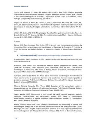 Evaluation Report 2010
32
Ozorio, ROA, Hubbard, PC, Barata, EN, Valente, LMP, Canário, AVM. 2010. Olfactory Sensitivity
to Amino Acids in the Blackspot Seabream (Pagellus Bogaraveo, Brünnich 1768): How Effective
is the Electro-olfactogram in Seawater?. Aquaculture Europe 2010, 5-10 October, Porto,
Portugal. European Aquaculture Society, pp. 946-947.
Viegas, CSB, Cavaco, S, Neves, PL, Ferreira, A, João, A, Williamson, MK, Price, PA, Cancela, ML,
Simes, DC. 2010. Gla-rich protein is a novel vitamin K-dependent protein present in serum that
accumulates at sites of pathological calcifications. Journal Club, Kidney International 77: 265-
266.
Wilson, JM, Castro, LFC. 2010. Morphological diversity of the gastrointestinal tract in fishes. In:
Grosell, M, Farrell, AP, Brauner, CJ (Eds). The multifunctional gut of fish – Volume 30, Elsevier
Inc., pp. 1-55. ISBN: 978-0-12-374982-6.
In press
Santos, MM, Reis-Henriques, MA, Castro, LFC (in press). Lipid homeostasis perturbation by
organotins: effects on vertebrates and invertebrates. In: Pagliarani, A., Trombetti, F, Ventrella, V
(Eds). Biochemical and biological effects of organotins, Chapter 6. Beham Science Publishers,
Ltd.
3. PhD theses completed (Co-supervision or clearly multidisciplinary projects)
From the 6 PhD theses completed in 2010, 1 was in collaboration with national institutions, and
2 with RG within the RL.
Francisco, Claire Juliana. 2010. Parasitas do mexilhão Mytilus galloprovincialis Lamark, 1819
(BIVALVIA: MYTILIDAE) com relevância para Trematoda: ciclo de vida, características
morfológicas e moleculares. PhD thesis in Biology, Faculty of Sciences, University of Porto.
Supervisor: Maria João Santos (CIMAR-Pathology).
Guerreiro, Liliana Isabel Tomé dos Anjos. 2010. Biochemical and biological characteristics of
novel piscine forms of parathyroid hormone and parathyroid hormone related peptide: a
proteomic approach. PhD thesis in Molecular Biology, University of the Algarve. Supervisor:
Deborah M Power (CIMAR-CME).
Martins, Florbela Alexandra Silva Vieira. 2010. Evolution of the extracellular matrix in
deuterostomes and the influence of calcitropic hormones. PhD thesis in Molecular Biology,
University of the Algarve. Supervisor: Deborah M Power (CIMAR-CME).
Neves, Mónica. 2010. Bio-removal of toxic metals by metal resistant anaerobic bacteria:
molecular characterization and performance studies. PhD thesis in Environmental
Biotechnology, University of Algarve. Supervisor: Maria Clara Costa (CIMAR-ET), Co-supervisor:
Raul Barros (University of Algarve).
Ribeiro, Cláudia Maria Rosa. 2010. Chemical identification and monitoring of natural and
xenoestrogens compounds in the estuaries of the estuaries of the Portuguese rivers Douro,
Mondego and Sado – Insights on their disruption potential by in vitro exposures of testis from
the model organism Nile Tilapia (Oreochromis niloticus). PhD Thesis in Biomedical Sciences,
 