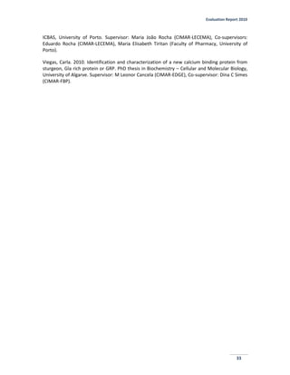 Evaluation Report 2010
33
ICBAS, University of Porto. Supervisor: Maria João Rocha (CIMAR-LECEMA), Co-supervisors:
Eduardo Rocha (CIMAR-LECEMA), Maria Elisabeth Tiritan (Faculty of Pharmacy, University of
Porto).
Viegas, Carla. 2010. Identification and characterization of a new calcium binding protein from
sturgeon, Gla rich protein or GRP. PhD thesis in Biochemistry – Cellular and Molecular Biology,
University of Algarve. Supervisor: M Leonor Cancela (CIMAR-EDGE), Co-supervisor: Dina C Simes
(CIMAR-FBP).
 