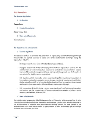 Evaluation Report 2010
34
RL4 - Aquaculture
7a. General description
1. Designation
Aquaculture
2. Principal investigator
Maria Teresa Dinis
3. Main scientific domain
Marine Sciences
7b. Objectives and achievements
1. General objectives
The objective of RL is to promote the generation of high quality scientific knowledge through
fundamental and applied research, to tackle some of the sustainability challenges facing the
aquaculture industry.
- Strategic research areas were defined and clearly consolidated.
- Biological assessment of the cultivation potential of new aquaculture species, for the
establishment of sustainable culture practices to facilitate the industrialization process
in areas of broodstock management, larval rearing, nutrition, growth and flesh quality of
new species for Mediterranean aquaculture.
- Fish Nutrition, which fostered a better understanding of the nutritional modulation of
intermediary metabolism, oxidative stress damage, nutritional requirements, utilization
of alternative feedstuffs to fish meal and oil and optimal feed formulations for enhanced
performance, improved quality of fish and lower environmental impact.
- Fish Immunology & Health aiming a better understanding of host/pathogens interaction
mechanisms and the establishment of immunostimulation strategies to enhance stress
resistance and welfare of farmed fish.
2. Main achievements
The collaboration between the RG of RL4 was reinforced. The major achievement of the RL is its
contribution through fundamental knowledge and practical collaboration with the industry to
the establishment of intensive and semi-intensive farming systems for new species in the
Mediterranean area and enhancement of performance of well established species through
nutrition and sustainable practices.
 