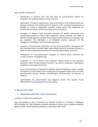 Evaluation Report 2010
35
Main scientific achievements:
- Development of practical diets with low levels of marine-derived proteins for
Senegalese sole, gilthead seabream, white seabream.
- Optimization of nutrient requirements, dietary formulations and feeding practices for
blackspot seabream and reinforcement of research on the nutritional requirements of
Diplodus sp. aiming a comparative evaluation among species and establishing the
potential for aquaculture of these promising omnivorous species.
- Evaluation of different feed restriction protocols on growth performance and
compensatory growth of turbot under commercial rearing conditions. The effect of
different feeding regimes in growth, feed utilization and N excretion of Senegalese sole
was evaluated. This information is of immediate practical application for the
management of feeding in turbot and sole aquaculture.
- Evaluation of blood plasma metabolites and free amino acid levels in Senegalese sole
after feed deprivation indicated a high usage of body protein for as energy substrates, a
higher ammonia detoxification activity and active liver gluconeogenic processes.
- Development of immunostimulation strategies to enhance stress resistance and
immune response in Senegalese sole.
- Proposition of a set of chronic stress molecular markers based on liver proteome
expression, which includes proteins involved in eg. protein metabolism, carbohydrate
metabolism and energy homeostasis.
- Pursue the valorization of aquaculture products potential following 2 vectors: benefits
evaluation for human health of the incorporation of conjugated linoleic acid in the diets
and evaluating sensory, physical, microbiological characterization of freshness in
products.
- Understanding the environmental and epigenetic factors that regulate muscle
differentiation to optimize growth and meat quality.
7c. Research lines output
1. Collaborative publications in peer review journals
Examples of collaborative publications:
Alves, RN, Cordeiro, O, Silva, TS, Richard, N, de Vareilles, M, Marino, G, Di Marco, P, Rodrigues,
PM, Conceição, LEC. 2010. Metabolic molecular indicators of chronic stress in gilthead seabream
(Sparus aurata) using comparative proteomics. Aquaculture 299: 57-66.
 