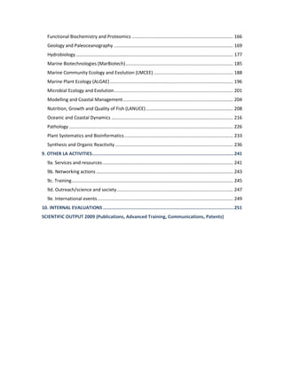 Functional Biochemistry and Proteomics ............................................................................... 166
Geology and Paleoceanography ............................................................................................. 169
Hydrobiology........................................................................................................................... 177
Marine Biotechnologies (MarBiotech).................................................................................... 185
Marine Community Ecology and Evolution (LMCEE) .............................................................. 188
Marine Plant Ecology (ALGAE) ................................................................................................ 196
Microbial Ecology and Evolution............................................................................................. 201
Modelling and Coastal Management...................................................................................... 204
Nutrition, Growth and Quality of Fish (LANUCE).................................................................... 208
Oceanic and Coastal Dynamics ............................................................................................... 216
Pathology ................................................................................................................................ 226
Plant Systematics and Bioinformatics..................................................................................... 233
Synthesis and Organic Reactivity ............................................................................................ 236
9. OTHER LA ACTIVITIES......................................................................................................241
9a. Services and resources...................................................................................................... 241
9b. Networking actions........................................................................................................... 243
9c. Training.............................................................................................................................. 245
9d. Outreach/science and society........................................................................................... 247
9e. International events.......................................................................................................... 249
10. INTERNAL EVALUATIONS ..............................................................................................251
SCIENTIFIC OUTPUT 2009 (Publications, Advanced Training, Communications, Patents)
 