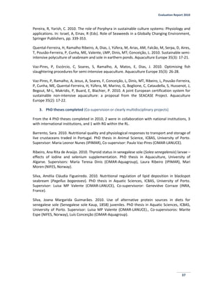 Evaluation Report 2010
37
Pereira, R, Yarish, C. 2010. The role of Porphyra in sustainable culture systems: Physiology and
applications. In: Israel, A, Einav, R (Eds). Role of Seaweeds in a Globally Changing Environment,
Springer Publishers, pp. 339-353.
Quental-Ferreira, H, Ramalho Ribeiro, A, Dias, J, Yúfera, M, Arias, AM, Falcão, M, Serpa, D, Aires,
T, Pousão-Ferreira, P, Cunha, ME, Valente, LMP, Dinis, MT; Conceição, L. 2010. Sustainable semi-
intensive polyculture of seabream and sole in earthern ponds. Aquaculture Europe 35(3): 17-21.
Vaz-Pires, P, Escórcio, C, Soares, S, Ramalho, A, Matos, E, Dias, J. 2010. Optimising fish
slaughtering procedures for semi-intensive aquaculture. Aquaculture Europe 35(3): 26-28.
Vaz-Pires, P, Ramalho, A, Jesus, A, Soares, F, Conceição, L, Dinis, MT, Ribeiro, L, Pousão-Ferreira,
P, Cunha, ME, Quental-Ferreira, H, Yúfera, M, Marino, G, Boglione, C, Cataudella, S, Hussenot, J,
Begout, M-L, Makridis, P, Buard, E, Blachier, P. 2010. A joint European certification system for
sustainable non-intensive aquaculture: a proposal from the SEACASE Project. Aquaculture
Europe 35(2): 17-22.
3. PhD theses completed (Co-supervision or clearly multidisciplinary projects)
From the 4 PhD theses completed in 2010, 2 were in collaboration with national institutions, 3
with international institutions, and 1 with RG within the RL.
Barrento, Sara. 2010. Nutritional quality and physiological responses to transport and storage of
live crustaceans traded in Portugal. PhD thesis in Animal Science, ICBAS, University of Porto.
Supervisor: Maria Leonor Nunes (IPIMAR), Co-supervisor: Paulo Vaz-Pires (CIMAR-LANUCE).
Ribeiro, Ana Rita de Araújo. 2010. Thyroid status in senegalese sole (Solea senegalensis) larvae –
effects of iodine and selenium supplementation. PhD thesis in Aquaculture, University of
Algarve. Supervisors: Maria Teresa Dinis (CIMAR-Aquagroup), Laura Ribeiro (IPIMAR), Mari
Moren (NIFES, Norway).
Silva, Amélia Cláudia Figueiredo. 2010. Nutritional regulation of lipid deposition in blackspot
seabream (Pagellus bogaraveo). PhD thesis in Aquatic Sciences, ICBAS, University of Porto.
Supervisor: Luisa MP Valente (CIMAR-LANUCE), Co-supervisoror: Geneviéve Corraze (INRA,
France).
Silva, Joana Margarida Guimarães. 2010. Use of alternative protein sources in diets for
senegalese sole (Senegalese sole Kaup, 1858) juveniles. PhD thesis in Aquatic Sciences, ICBAS,
University of Porto. Supervisor: Luisa MP Valente (CIMAR-LANUCE)., Co-supervisoros: Marite
Espe (NIFES, Norway), Luís Conceição (CIMAR-Aquagroup).
 