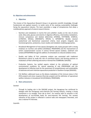 Evaluation Report 2010
41
8c. Objectives and achievements
1. Objectives
The mission of the Aquaculture Research Group is to generate scientific knowledge, through
fundamental and applied research, to tackle some of the evolving sustainability challenges
facing the aquaculture industry. The team assembles a range of competencies that allow a
multidisciplinary approach of several research themes:
- Nutrition and metabolism in marine fish and cuttlefish: studies on the role of amino
acids, fatty acids, glucose and vitamins in digestive efficiency, intermediary metabolism,
immune competence and skeletal deformities (HYDRAA, FATTYBONE, EFARFish,
ULTRAFISH, MICALA, GREENDIETS, SPECIAL K, SEPIAMETA). Besides classical
zootechnical and biochemical assessment criteria, most projects integrate also
functional genomics, proteomics, tracer studies and metabolic modeling approaches.
- Broodstock Management of new species (Senegalese sole, dusky grouper) with a strong
emphasis on nutrition and welfare (ECOAQUA, PROSPAWN) and the improvement of
semen cryopreservation success in various farmed species (seabass, seabream and
turbot) (CRYOSPERM) through the addition of antioxidants to reduced oxidative stress.
- Quality and Safety of Fish: proteome analysis was associated with traditional
biochemical criteria to study the role of nutritional factors and farming practices as
modulators of flesh softening and aroma in farmed fish (TEXBREAM, SEACASE).
- Production Systems: has tackled aspects related to the estimation of optimal
environmental conditions for natural spawning of sole (PROSPAWN) and the
development of effective tools for the assessment of competitiveness and sustainability
of extensive and semi-intensive aquaculture production in Southern Europe (SEACASE).
- Fish Welfare: addressed issues as the dietary modulation of the immune status in fish
(PhD project) and stress response (Post-doc project) and the definition of operational
welfare indicators in broodstock fish (ECOAQUA, PROSPAWN).
2. Main achievements
Societal
- Through its leading role in the SEACASE project, the Aquagroup has reinforced its
dialogue with the Portuguese semi-intensive fish farming industry, creating a strong
momentum in its strategy “from lab to farm”, for instance with its activities in the
development of eco-friendly feeds for semi-intensive fish farming. The societal
relevance of this project is reflected in several radio and newspapers interviews, and
also a national TV interview.
Scientific
 