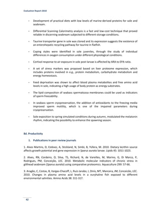 Evaluation Report 2010
42
- Development of practical diets with low levels of marine-derived proteins for sole and
seabream.
- Differential Scanning Calorimetry analysis is a fast and low-cost technique that proved
reliable in discerning seabream subjected to different storage conditions.
- Taurine transporter gene in sole was cloned and its expression suggests the existence of
an enterohepatic recycling pathway for taurine in flatfish.
- Coping styles were identified in sole juveniles, through the study of individual
differences in oxygen consumption under different physiological conditions.
- Cortisol response to air exposure in sole post-larvae is affected by ARA to EPA ratio.
- A set of stress markers was proposed based on liver proteome expression, which
includes proteins involved in e.g., protein metabolism, carbohydrate metabolism and
energy homeostasis.
- Feed deprivation was shown to affect blood plasma metabolites and free amino acid
levels in sole, indicating a high usage of body protein as energy substrates.
- The lipid composition of seabass spermatozoa membranes could be used as indicators
of sperm freezability.
- In seabass sperm cryopreservation, the addition of antioxidants to the freezing media
improved sperm motility, which is one of the impaired parameters during
cryopreservation.
- Sole exposition to spring simulated conditions during autumn, modulated the melatonin
rhythm, indicating the possibility to enhance the spawning season.
8d. Productivity
1. Publications in peer review journals
1. Alves Martins, D, Estévez, A, Stickland, N, Simbi, B, Yúfera, M. 2010. Dietary lecithin source
affects growth potential and gene expression in Sparus aurata larvae. Lipids 45: 1011-1023.
2. Alves, RN, Cordeiro, O, Silva, TS, Richard, N, de Vareilles, M, Marino, G, Di Marco, P,
Rodrigues, PM, Conceição, LEC. 2010. Metabolic molecular indicators of chronic stress in
gilthead seabream (Sparus aurata) using comparative proteomics. Aquaculture 299: 57-66.
3. Aragão, C, Costas, B, Vargas-Chacoff, L, Ruiz-Jarabo, I, Dinis, MT, Mancera, JM, Conceicão, LEC.
2010. Changes in plasma amino acid levels in a euryhaline fish exposed to different
environmental salinities. Amino Acids 38: 311-317.
 