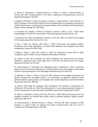 Evaluation Report 2010
43
4. Cabrita, E, Sarasquete, C, Martínez-Páramo, S, Robles, V, Beirão, J, Pérez-Cerezales, S,
Herráez, MP. 2010. Cryopreservation of fish sperm: applications and perspectives. Journal of
Applied Ichthyology 26: 623-635.
5. Calado, R, Pimentel, T, Cleary, D, Dionísio, G, Nunes, C, Lopes da Silva, T, Dinis, MT, Reis, A.
2010. Providing a common diet to different marine decapods does not standardize the fatty acid
profiles of their larvae: a warning sign for experimentation using invertebrate larvae produced in
captivity. Marine Biology 157: 2427-2434.
6. Conceicão, LEC, Aragão, C, Richard, N, Engrola, S, Gavaia, P, Mira, S, Dias, J. 2010. Novel
methodologies in marine fish larval nutrition. Fish Physiology and Biochemistry 36: 1-16.
7. Conceicão, LEC, Yúfera, M, Makridis, P, Morais, S, Dinis, MT. 2010. Live feeds for early stages
of fish rearing. Aquaculture Research 36: 1-16.
8. Dias, J, Yúfera, M, Valente, LMP, Rema, P. 2010. Feed transit and apparent protein,
phosphorus and energy digestibility of practical feed ingredients by Senegalese sole (Solea
senegalensis). Aquaculture 302: 94-99.
9. Diogo, P, Soares, F, Dinis, MT, Cabrita, E. 2010. The influence of ovarian fluid on Solea
senegalensis sperm motility. Journal of Applied Ichthyology 26: 690-695.
10. Engrola, S, Dinis, MT, Conceição, LEC. 2010. Senegalese sole larvae growth and protein
utilization is depressed when co-fed high levels of inert diet and Artemia since first feeding.
Aquaculture Nutrition 16: 457-465.
11. Gómez-Requeni, P, Conceição, LEC, Olderbakk Jordal, A, Rønnestad, I. 2010. A reference
growth curve for nutritional experiments in zebrafish (Danio rerio) and changes in whole body
proteome during development. Fish Physiology and Biochemistry 36: 1199-1215.
12. Makridis, P, Libeiro, L, Rocha, R, Dinis MT. 2010. Influence of microalgae supernatant, and
bacteria isolated from microalgae cultures, on microbiology, and digestive capacity of larval
gilthead seabream, Sparus aurata, and Senegalese Sole, Solea senegalensis. Journal of the World
Aquaculture Society 41: 780-790.
13. Martins, CIM, Eding, EH, Verdegem, MCJ, Heinsbroek, LTN, Schneider, O, Blancheton, JP,
d'Orbcastel, ER, Verreth, JAJ. 2010. New developments in recirculating aquaculture systems in
Europe: A perspective on environmental sustainability. Aquacultural Engineering 43: 83-93.
14. Matos, E, Gonçalves, A, Nunes, ML, Dinis, MT, Dias, J. 2010. Effect of harvesting stress and
slaughter conditions on selected flesh quality criteria of gilthead seabream (Sparus aurata).
Aquaculture 305: 66-72.
15. Pérez-Cerezales, S, Martínez-Páramo, S, Beirão, J, Herráez, MP. 2010. Evaluation of DNA
damage as a quality marker for rainbow trout sperm cryopreservation and use of LDL as
cryoprotectant. Theriogenology 74: 282-289.
 