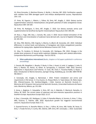 Evaluation Report 2010
44
16. Pérez-Cerezales, S, Martínez-Páramo, S, Beirão, J, Herráez, MP. 2010. Fertilization capacity
with rainbow trout DNA damaged sperm and embryo developmental success. Reproduction
139: 1-10.
17. Pinto, W, Figueira, L, Ribeiro, L, Yúfera, M, Dinis, MT, Aragão, C. 2010. Dietary taurine
supplementation enhances metamorphosis and growth potential of Solea senegalensis larvae.
Aquaculture 309: 159-164.
18. Pinto, W, Rodrigues, V, Dinis, MT, Aragão, C. 2010. Can dietary aromatic amino acid
supplementation be beneficial during fish metamorphosis? Aquaculture 310: 200-205.
19. Rosa, J, Tiago, DM, Dias, J, Cancela, ML, Laizé, V. 2010. Serum-related stimulation of the
proliferation and mineralization of seabream bone-derived cells. Journal of Applied Ichthyology
26: 245-250.
20. Silva, PIM, Martins, CIM, Engrola, S, Marino, G, Øverli, Ø, Conceicão, LEC. 2010. Individual
differences in cortisol levels and behaviour of Senegalese sole (Solea senegalensis) juveniles:
evidences for coping styles. Applied Animal Behaviour Science 124: 75-81.
21. Silva, TS, Cordeiro, O, Richard, N, Conceição, LEC, Rodrigues, PM. 2010. Changes in the
soluble bone proteome of reared white seabream (Diplodus sargus) with skeletal deformities.
Comparative Biochemistry and Physiology - Part D 6: 82-91.
2. Other publications international (Books, chapters or full papers published in conference
proceedings)
1. Cancela, ML, Bargelloni, L, Boudry, P, Boulo, V, Dias, J, Huvet, A, Laizé, V, Lapègue, S, Leite, R,
Mira, S, Nielsen, EE, Planas, JV, Roher, N, Sarropoulou, E, Volckaert, FAM. 2010. Genomic
Approaches in Aquaculture and Fisheries. In: Cock, JM, Viard, F, Tessamar-Raible, K, Boyen, C
(Eds). Introduction to Marine Genomics, Springer-Verlag, Heidelberg, pp. 213-286. ISBN 978-90-
481-8616-7.
2. Conceição, LEC, Aragão, C, Rønnestad, I. 2010. Protein metabolism and amino acid
requirements in fish larvae. In: Cruz-Suarez, LE, Ricque-Marie, D, Tapia-Salazar, M, Nieto-López,
MG, Villareal-Cavazos, DA, Gamboa-Delgado, J (Eds). Avances en Nutrición Acuícola X -
Memorias del X Simposio Internacional de Nutrición Acuícola, Universidad Autónoma de Nuevo
León, Monterrey, México, pp. 251-264.
3. Anras, L, Boglione, C, Cataudella, S, Dinis, MT, Livi, S, Makridis, P, Marino,G, Ramalho, A,
Yúfera, M. 2010. The current status of extensive and semi-intensive aquaculture practices in
Southern Europe. Aquaculture Europe 35(2): 12-17.
4. Dias, J, Conceição, LEC, Rodrigues, V, Colen, R, Ramalho Ribeiro, A, Ferreira, H, Aires, T, Silva,
JMG, Escórcio, C, Valente, LMP. 2010. Aquaculture growth has triggered environmental
concerns. Aquaculture Europe 35(2): 5-11.
5. Quental-Ferreira, H, Ramalho Ribeiro, A, Dias, J, Yúfera, M, Arias, AM, Falcão, M, Serpa, D,
Aires, T, Pusão-Ferreira, P, Cunha, ME, Valente, LMP, Dinis, MT; Conceição, L. 2010. Sustainable
 