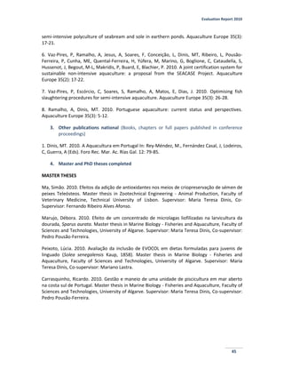 Evaluation Report 2010
45
semi-intensive polyculture of seabream and sole in earthern ponds. Aquaculture Europe 35(3):
17-21.
6. Vaz-Pires, P, Ramalho, A, Jesus, A, Soares, F, Conceição, L, Dinis, MT, Ribeiro, L, Pousão-
Ferreira, P, Cunha, ME, Quental-Ferreira, H, Yúfera, M, Marino, G, Boglione, C, Cataudella, S,
Hussenot, J, Begout, M-L, Makridis, P, Buard, E, Blachier, P. 2010. A joint certification system for
sustainable non-intensive aquaculture: a proposal from the SEACASE Project. Aquaculture
Europe 35(2): 17-22.
7. Vaz-Pires, P, Escórcio, C, Soares, S, Ramalho, A, Matos, E, Dias, J. 2010. Optimising fish
slaughtering procedures for semi-intensive aquaculture. Aquaculture Europe 35(3): 26-28.
8. Ramalho, A, Dinis, MT. 2010. Portuguese aquaculture: current status and perspectives.
Aquaculture Europe 35(3): 5-12.
3. Other publications national (Books, chapters or full papers published in conference
proceedings)
1. Dinis, MT. 2010. A Aquacultura em Portugal In: Rey-Méndez, M., Fernández Casal, J, Lodeiros,
C, Guerra, A (Eds). Foro Rec. Mar. Ac. Rías Gal. 12: 79-85.
4. Master and PhD theses completed
MASTER THESES
Ma, Simão. 2010. Efeitos da adição de antioxidantes nos meios de criopreservação de sémen de
peixes Teleósteos. Master thesis in Zootechnical Engineering - Animal Production, Faculty of
Veterinary Medicine, Technical University of Lisbon. Supervisor: Maria Teresa Dinis, Co-
Supervisor: Fernando Ribeiro Alves Afonso.
Marujo, Débora. 2010. Efeito de um concentrado de microlagas liofilizadas na larvicultura da
dourada, Sparus aurata. Master thesis in Marine Biology - Fisheries and Aquaculture, Faculty of
Sciences and Technologies, University of Algarve. Supervisor: Maria Teresa Dinis, Co-supervisor:
Pedro Pousão-Ferreira.
Peixoto, Lúcia. 2010. Avaliação da inclusão de EVOCOL em dietas formuladas para juvenis de
linguado (Solea senegalensis Kaup, 1858). Master thesis in Marine Biology - Fisheries and
Aquaculture, Faculty of Sciences and Technologies, University of Algarve. Supervisor: Maria
Teresa Dinis, Co-supervisor: Mariano Lastra.
Carrasquinho, Ricardo. 2010. Gestão e maneio de uma unidade de piscicultura em mar aberto
na costa sul de Portugal. Master thesis in Marine Biology - Fisheries and Aquaculture, Faculty of
Sciences and Technologies, University of Algarve. Supervisor: Maria Teresa Dinis, Co-supervisor:
Pedro Pousão-Ferreira.
 