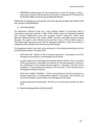 Evaluation Report 2010
47
- PROSPAWN: Implementation of natural spawning for marine fish species in culture -
improving the quality of off-spring and animal welfare. Funding by EU-FP7 Research for
the Benefit of SMEs. Consortium led by AKVAPLAN-NIVA AS.
Additionally, the Aquagroup as also gained a prize Caixa Agricola do Algarve do ALGARVE 2010
with a project entitled BIOAQUAL.
8. Internationalization
The Aquaculture Research Group has a long standing tradition of associating itself to
international cooperation windows. In 2010, 4 PhD students within the Aquagroup benefited
from structural collaborations with other European research institutions, namely NIFES
(Norway), BIO/UiB (Norway), NTU (former DIFRES, Denmark), and Bodø University College
(Norway). This aspect is also reflected by the fact that 13 out of the 21 (62%) articles in
international peer-reviewed journals that the Aquagroup published in 2010 were written in
collaboration with colleagues from institutions outside Portugal.
The Aquagroup members have been active participants in the following networking structures
and Steering Committees at European level:
- COST Action 867 - Welfare of fish in European aquaculture. L Conceição is one of the
Portuguese representatives in the Management Committee.
- European Aquaculture Technology and Innovation Platform (EATiP). J Dias is a member
of the working groups “Sustainable raw materials for fish feed production” focused on
the establishment of the Strategic Research Agenda. L Conceição is the Chair of the
workgroup 2 “Hatchery/Nursery production of fry and spat”, of the Thematic Area 3
“Managing the Biological Lifecycle”.
- COST Action FA0801 “LARVANET - Critical success factors for fish larval production in
European Aquaculture: a multidisciplinary network”. L Conceição is the Vice-Chair and
one of the Portuguese representatives in the Management Committee.
- European Aquaculture Society (EAS) - MT Dinis is one of the board members for 2010-
2012.
9. Government/organization contract research
 