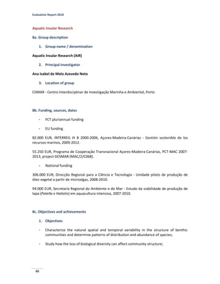 Evaluation Report 2010
48
Aquatic Insular Research
8a. Group description
1. Group name / denomination
Aquatic Insular Research (AIR)
2. Principal investigator
Ana Isabel de Melo Azevedo Neto
3. Location of group
CIIMAR - Centro Interdisciplinar de Investigação Marinha e Ambiental, Porto
8b. Funding, sources, dates
- FCT pluriannual funding
- EU funding
82.000 EUR, INTERREG III B 2000-2006, Açores-Madeira-Canárias - Gestión sostenible de los
recursos marinos, 2009-2012.
55.250 EUR, Programa de Cooperação Transnacional Açores-Madeira-Canárias, PCT-MAC 2007-
2013, project GESMAR (MAC/2/C068).
- National funding
306.000 EUR, Direcção Regional para a Ciência e Tecnologia - Unidade piloto de produção de
óleo vegetal a partir de microalgas, 2008-2010.
94.000 EUR, Secretaria Regional do Ambiente e do Mar - Estudo da viabilidade de produção de
lapa (Patella e Haliotis) em aquacultura intensiva, 2007-2010.
8c. Objectives and achievements
1. Objectives
- Characterize the natural spatial and temporal variability in the structure of benthic
communities and determine patterns of distribution and abundance of species;
- Study how the loss of biological diversity can affect community structure;
 