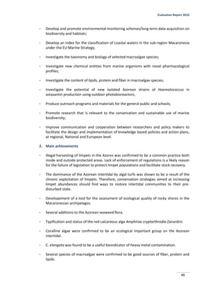 Evaluation Report 2010
49
- Develop and promote environmental monitoring schemes/long term data acquisition on
biodiversity and habitats;
- Develop an index for the classification of coastal waters in the sub-region Macaronesia
under the EU Marine Strategy;
- Investigate the taxonomy and biology of selected macroalgae species;
- Investigate new chemical entities from marine organisms with novel pharmacological
profiles;
- Investigate the content of lipids, protein and fiber in macroalgae species;
- Investigate the potential of new isolated Azorean strains of Haematococcus in
astaxantin production using outdoor photobioreactors;
- Produce outreach programs and materials for the general public and schools;
- Promote research that is relevant to the conservation and sustainable use of marine
biodiversity;
- Improve communication and cooperation between researchers and policy makers to
facilitate the design and implementation of knowledge based policies and action plans,
at regional, National and European level.
2. Main achievements
- Illegal harvesting of limpets in the Azores was confirmed to be a common practice both
inside and outside protected areas. Lack of enforcement of regulations is a likely reason
for the failure of legislation to protect limpet populations and facilitate stock recovery.
- The dominance of the Azorean intertidal by algal turfs was shown to be a result of the
chronic exploitation of limpets. Therefore, conservation strategies aimed at increasing
limpet abundances should find ways to restore intertidal communities to their pre-
disturbed state.
- Developement of a tool for the assessment of ecological quality of rocky shores in the
Macaronesian archipelagos.
- Several additions to the Azorean seaweed flora.
- Typification and status of the red calcareous alga Amphiroa cryptarthrodia Zanardini.
- Coralline algae were confirmed to be an ecological important group on the Azorean
intertidal.
- C. elongata was found to be a useful bioindicator of heavy metal contamination.
- Several species of macroalgae were confirmed to be good sources of fiber, protein and
lipids.
 