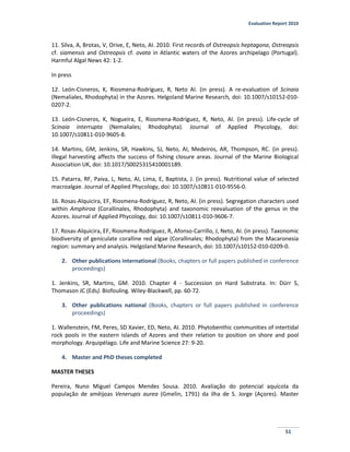 Evaluation Report 2010
51
11. Silva, A, Brotas, V, Orive, E, Neto, AI. 2010. First records of Ostreopsis heptagona, Ostreopsis
cf. siamensis and Ostreopsis cf. ovata in Atlantic waters of the Azores archipelago (Portugal).
Harmful Algal News 42: 1-2.
In press
12. León-Cisneros, K, Riosmena-Rodríguez, R, Neto AI. (in press). A re-evaluation of Scinaia
(Nemaliales, Rhodophyta) in the Azores. Helgoland Marine Research, doi: 10.1007/s10152-010-
0207-2.
13. León-Cisneros, K, Nogueira, E, Riosmena-Rodríguez, R, Neto, AI. (in press). Life-cycle of
Scinaia interrupta (Nemaliales; Rhodophyta). Journal of Applied Phycology, doi:
10.1007/s10811-010-9605-8.
14. Martins, GM, Jenkins, SR, Hawkins, SJ, Neto, AI, Medeiros, AR, Thompson, RC. (in press).
Illegal harvesting affects the success of fishing closure areas. Journal of the Marine Biological
Association UK, doi: 10.1017/S0025315410001189.
15. Patarra, RF, Paiva, L, Neto, AI, Lima, E, Baptista, J. (in press). Nutritional value of selected
macroalgae. Journal of Applied Phycology, doi: 10.1007/s10811-010-9556-0.
16. Rosas-Alquicira, EF, Riosmena-Rodríguez, R, Neto, AI. (in press). Segregation characters used
within Amphiroa (Corallinales, Rhodophyta) and taxonomic reevaluation of the genus in the
Azores. Journal of Applied Phycology, doi: 10.1007/s10811-010-9606-7.
17. Rosas-Alquicira, EF, Riosmena-Rodríguez, R, Afonso-Carrillo, J, Neto, AI. (in press). Taxonomic
biodiversity of geniculate coralline red algae (Corallinales; Rhodophyta) from the Macaronesia
region: summary and analysis. Helgoland Marine Research, doi: 10.1007/s10152-010-0209-0.
2. Other publications international (Books, chapters or full papers published in conference
proceedings)
1. Jenkins, SR, Martins, GM. 2010. Chapter 4 - Succession on Hard Substrata. In: Dürr S,
Thomason JC (Eds). Biofouling. Wiley-Blackwell, pp. 60-72.
3. Other publications national (Books, chapters or full papers published in conference
proceedings)
1. Wallenstein, FM, Peres, SD Xavier, ED, Neto, AI. 2010. Phytobenthic communities of intertidal
rock pools in the eastern islands of Azores and their relation to position on shore and pool
morphology. Arquipélago. Life and Marine Science 27: 9-20.
4. Master and PhD theses completed
MASTER THESES
Pereira, Nuno Miguel Campos Mendes Sousa. 2010. Avaliação do potencial aquícola da
população de amêijoas Venerupis aurea (Gmelin, 1791) da ilha de S. Jorge (Açores). Master
 