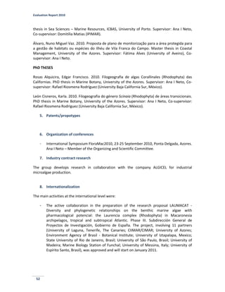 Evaluation Report 2010
52
thesis in Sea Sciences – Marine Resources, ICBAS, University of Porto. Supervisor: Ana I Neto,
Co-supervisor: Domitília Matias (IPIMAR).
Álvaro, Nuno Miguel Vaz. 2010. Proposta de plano de monitorização para a área protegida para
a gestão de habitats ou espécies do Ilhéu de Vila Franca do Campo. Master thesis in Coastal
Management, University of the Azores. Supervisor: Fátima Alves (University of Aveiro), Co-
supervisor: Ana I Neto.
PhD ThESES
Rosas Alquicira, Edgar Francisco. 2010. Filogeografia de algas Corallinales (Rhodophyta) das
Californias. PhD thesis in Marine Botany, University of the Azores. Supervisor: Ana I Neto, Co-
supervisor: Rafael Riosmena Rodríguez (University Baja California Sur, México).
León Cisneros, Karla. 2010. Filogeografia do género Scinaia (Rhodophyta) de áreas transicionais.
PhD thesis in Marine Botany, University of the Azores. Supervisor: Ana I Neto, Co-supervisor:
Rafael Riosmena Rodríguez (University Baja California Sur, México).
5. Patents/propotypes
6. Organization of conferences
- International Symposium FloraMac2010, 23-25 September 2010, Ponta Delgada, Azores.
Ana I Neto – Member of the Organizing and Scientific Committee.
7. Industry contract research
The group develops research in collaboration with the company ALGICEL for industrial
microalgae production.
8. Internationalization
The main activities at the international level were:
- The active collaboration in the preparation of the research proposal LAUMACAT -
Diversity and phylogenetic relationships on the benthic marine algae with
pharmacological potencial: the Laurencia complex (Rhodophyta) in Macaronesia
archipelagos, tropical and subtropical Atlantic. Phase III. Subdirección General de
Proyectos de Investigación, Gobierno de España. The project, involving 11 partners
(University of Laguna, Tenerife, The Canaries; CIIMAR/CIMAR; University of Azores;
Environment Agency of Brasil - Botanical Institute; University of Iztapalapa, Mexico;
State University of Rio de Janeiro, Brasil; University of São Paulo, Brasil; University of
Madeira; Marine Biology Station of Funchal; University of Messina, Italy; University of
Espírito Santo, Brasil), was approved and will start on January 2011.
 