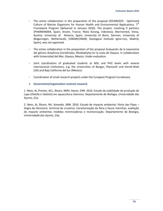 Evaluation Report 2010
53
- The active collaboration in the preparation of the proposal OCEANEEDS - Optimized
Culture of Marine Organisms for Human Health and Environmental Applications. 7th
Framework Program (delivered in January 2010). The project, involving 9 partners
(PHARMAMAR, Spain; Arvam, France; Mata Karang, Indonesia; Marinomed, Viena,
Austria; University of Almeria, Spain; University of Bonn, German, University of
Wageningen, Netherlands; CIIMAR/CIMAR; Geological Institute Igme-Csic, Madrid,
Spain), was not approved.
- The active collaboration in the preparation of the proposal Evaluación de la taxonomía
del género Amphiroa (Corallinales, Rhodophyta) en la costa de Oaxaca. In collaboration
with Universidad del Mar, Oaxaca, Mexico. Under evaluation.
- Joint coordination of graduated students at MSc and PhD levels with several
internacional institutions, e.g. the Universities of Bangor, Plymouth and Heriot-Watt
(UK) and Baja California del Sur (Mexico).
- Coordination of small research projects under the European Program Eurodisseia.
9. Government/organization contract research
1. Neto, AI, Prestes, ACL, Álvaro, NMV, Xavier, ERN. 2010. Estudo da viabilidade de produção de
Lapa (Patella e Haliotis) em aquacultura intensiva. Departamento de Biologia, Universidade dos
Açores, 21p.
2. Neto, AI, Álvaro, NV, Azevedo, JMN. 2010. Estudo de impacte ambiental. Porto das Pipas –
Angra do Heroísmo: terminal de cruzeiros. Caracterização da flora e fauna marinhas, avaliação
do impacte ambiental, medidas minimizadoras e monitorização. Departamento de Biologia,
Universidade dos Açores, 13p.
 