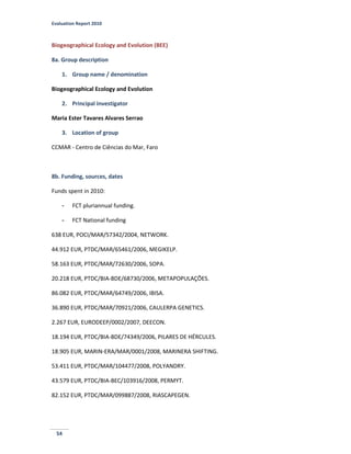 Evaluation Report 2010
54
Biogeographical Ecology and Evolution (BEE)
8a. Group description
1. Group name / denomination
Biogeographical Ecology and Evolution
2. Principal investigator
Maria Ester Tavares Alvares Serrao
3. Location of group
CCMAR - Centro de Ciências do Mar, Faro
8b. Funding, sources, dates
Funds spent in 2010:
- FCT pluriannual funding.
- FCT National funding
638 EUR, POCI/MAR/57342/2004, NETWORK.
44.912 EUR, PTDC/MAR/65461/2006, MEGIKELP.
58.163 EUR, PTDC/MAR/72630/2006, SOPA.
20.218 EUR, PTDC/BIA-BDE/68730/2006, METAPOPULAÇÕES.
86.082 EUR, PTDC/MAR/64749/2006, IBISA.
36.890 EUR, PTDC/MAR/70921/2006, CAULERPA GENETICS.
2.267 EUR, EURODEEP/0002/2007, DEECON.
18.194 EUR, PTDC/BIA-BDE/74349/2006, PILARES DE HÉRCULES.
18.905 EUR, MARIN-ERA/MAR/0001/2008, MARINERA SHIFTING.
53.411 EUR, PTDC/MAR/104477/2008, POLYANDRY.
43.579 EUR, PTDC/BIA-BEC/103916/2008, PERMYT.
82.152 EUR, PTDC/MAR/099887/2008, RIASCAPEGEN.
 