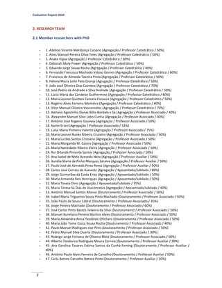 Evaluation Report 2010
2
2. RESEARCH TEAM
2.1 Member researchers with PhD
- 1. Adelino Vicente Mendonça Canário (Agregação / Professor Catedrático / 50%)
- 2. Aires Manuel Pereira Oliva Teles (Agregação / Professor Catedrático / 50%)
- 3. Anake Kijjoa (Agregação / Professor Catedrático / 60%)
- 4. Deborah Mary Power (Agregação / Professor Catedrático / 50%)
- 5. Eduardo Jorge Sousa Rocha (Agregação / Professor Catedrático / 40%)
- 6. Fernando Francisco Machado Veloso Gomes (Agregação / Professor Catedrático / 60%)
- 7. Francisco de Almeida Taveira Pinto (Agregação / Professor Catedrático / 50%)
- 8. Helena Maria Leite Pato Granja (Agregação / Professor Catedrático / 50%)
- 9. João José Oliveira Dias Coimbra (Agregação / Professor Catedrático / 70%)
- 10. José Pedro de Andrade e Silva Andrade (Agregação / Professor Catedrático / 50%)
- 11. Lúcia Maria das Candeias Guilhermino (Agregação / Professor Catedrático / 60%)
- 12. Maria Leonor Quintais Cancela Fonseca (Agregação / Professor Catedrático / 50%)
- 13. Rogério Alves Ferreira Monteiro (Agregação / Professor Catedrático / 40%)
- 14. Vitor Manuel Oliveira Vasconcelos (Agregação / Professor Catedrático / 70%)
- 15. Adriano Agostinho Donas Bôto Bordalo e Sá (Agregação / Professor Associado / 40%)
- 16. Alexandre Manuel Silva Lobo Cunha (Agregação / Professor Associado / 40%)
- 17. António José Rogeiro Gouveia (Agregação / Professor Associado / 50%)
- 18. Karim Erzini (Agregação / Professor Associado / 33%)
- 19. Luísa Maria Pinheiro Valente (Agregação / Professor Associado / 75%)
- 20. Maria Leonor Nunes Ribeiro Cruzeiro (Agregação / Professor Associado / 50%)
- 21. Maria Lurdes Santos Cristiano (Agregação / Professor Associado / 50%)
- 22. Maria Margarida M. Castro (Agregação / Professor Associado / 50%)
- 23. Maria Natividade Ribeiro Vieira (Agregação / Professor Associado / 50%)
- 24. Rui Orlando Pimenta Santos (Agregação / Professor Associado / 50%)
- 25. Ana Isabel de Melo Azevedo Neto (Agregação / Professor Auxiliar / 50%)
- 26. Aurélia Maria de Pinho Marques Saraiva (Agregação / Professor Auxiliar / 50%)
- 27. Paulo José de Azevedo Pinto Rema (Agregação / Professor Auxiliar / 50%)
- 28. Carlos José Correia de Azevedo (Agregação / Aposentado/Jubilado / 80%)
- 29. Jorge Guimarães da Costa Eiras (Agregação / Aposentado/Jubilado / 50%)
- 30. Maria Armanda Reis Henriques (Agregação / Aposentado/Jubilado / 50%)
- 31. Maria Teresa Dinis (Agregação / Aposentado/Jubilado / 75%)
- 32. Maria Teresa Sá Dias de Vasconcelos (Agregação / Aposentado/Jubilado / 40%)
- 33. António Manuel Santos Afonso (Doutoramento / Professor Associado / 50%)
- 34. Isabel Maria Trigueiros Sousa Pinto Machado (Doutoramento / Professor Associado / 50%)
- 35. João Paulo de Sousa Cabral (Doutoramento / Professor Associado / 35%)
- 36. Jorge Pereira Machado (Doutoramento / Professor Associado / 60%)
- 37. José Carlos Pinto Bastos Teixeira da Silva (Doutoramento / Professor Associado / 50%)
- 38. Manuel Aureliano Pereira Martins Alves (Doutoramento / Professor Associado / 50%)
- 39. Maria Alexandra Anica Teodósio Chicharo (Doutoramento / Professor Associado / 50%)
- 40. Maria João Tome Costa Sousa Rocha (Doutoramento / Professor Associado / 40%)
- 41. Paulo Manuel Rodrigues Vaz-Pires (Doutoramento / Professor Associado / 50%)
- 42. Pedro Manuel Silva Duarte (Doutoramento / Professor Associado / 30%)
- 43. Rodrigo Jorge Fonseca de Oliveira Maia (Doutoramento / Professor Associado / 60%)
- 44. Alberto Teodorico Rodrigues Moura Correia (Doutoramento / Professor Auxiliar / 30%)
- 45. Ana Carolina Tavares Estima Santos da Cunha Feming (Doutoramento / Professor Auxiliar /
40%)
- 46. António Paulo Alves Ferreira de Carvalho (Doutoramento / Professor Auxiliar / 50%)
- 47. Carla Batista Carvalho Batista Pinto (Doutoramento / Professor Auxiliar / 30%)
 