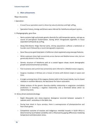 Evaluation Report 2010
56
2. Main achievements
Major discoveries:
I. Speciation:
- A novel Fucus speciation event is driven by natural selection and high selfing;
- Speciation history, timings and drivers were inferred for Holothuria and pearl oysters.
II. Phylogeography, gene flow:
- Iberia contains high and private genetic diversity for cold-temperate species, and was as
source of post-glacial recolonization, during which introgressed organelles in Fucus
expanded northwards by surfing;
- Along Mid-Atlantic Ridge thermal vents, shrimp populations suffered a bottleneck or
founder event followed by a recent demographic expansion;
- Gene flow across giant kelp beds in California is best explained using seascape features;
- White seabream show high connectivity across Iberian and Mediterranean sites, but are
genetically distinct in the Azores;
- Genetic structure of Holothuria polii at a coastal lagoon shows recent demographic
growth and environmental correlates;
- Past vicariance and current low connectivity were inferred in a Mediterranean seagrass;
- Seagrass meadows in Brittany are a mosaic of clones with distinct origins in space and
time;
- A single surviving clone of the seagrass Zostera noltii in the Canary Islands, has its closest
relatives in northern Morocco, the best donor for future restoration.
- Global analyses of the genetic diversity-stability relationship in seagrasses contradicts
predictions in revealing a negative relationship and a threshold below which no
relationship exists.
III. Stress-driven evolution/ecology:
- Rapid (thousands yrs) stress-response divergence occurred between sympatric F.
radicans and F. vesiculosus in the Baltic Sea.
- During heat shock in Fucus serratus, there is overexpression of photoprotective and
heat-shock genes.
- Competitive outcome of invasive and indigenous intertidal mussels in South Africa is
determined by local habitat variability and is influenced by gaping differences mediating
temperature and desiccation stress.
 
