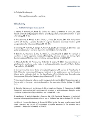 Evaluation Report 2010
57
IV. Technical development:
- Microsatellite markers for a seahorse.
8d. Productivity
1. Publications in peer review journals
1. Alberto, F, Raimondi, PT, Reed, DC, Coelho, NC, Leblois, R, Whitmer, A, Serrão, EA. 2010.
Habitat continuity and geographic distance predict population genetic differentiation in giant
kelp. Ecology 91: 49-56.
2. Arnaud-Haond, S, Marbà, N, Diaz-Almela, E, Serrão, EA, Duarte, CM. 2010. Comparative
analysis of stability - genetic diversity in seagrass (Posidonia oceanica) meadows yields
unexpected results. Estuaries and Coasts 33: 878-889.
3. Barluenga, M, Austerlitz, F, Elzinga, JA, Teixeira, S, Goudet, J, Bernasconi, G. 2010. Fine scale
spatial genetic structure and gene dispersal in Silene latifolia. Heredity: 1-12.
4. Becheler, R, Diekmann, O, Hily, C, Moalic, Y, Arnaud-Haond, S. 2010. The concept of
population in clonal organisms: mosaics of temporally colonized patches are forming highly
diverse meadows of Zostera marina in Brittany. Molecular Ecology 19: 2394-2407.
5. Billard, E, Serrão, EA, Pearson, GA, Destombe, C, Valero, M. 2010. Fucus vesiculosus and
spiralis species complex: a nested model of local adaptation at the shore level. Marine Ecology
Progress Series 405: 163-174.
6. Borrero-Pérez, GH, Gómez-Zurita, J, González-Wangüemert, M, Marcos, C, Pérez-Ruzafa, A.
2010. Molecular systematics of the genus Holothuria in the Mediterranean and Northeastern
Atlantic and a molecular clock for the diversification of the Holothuriidae (Echinodermata:
Holothuroidea). Molecular Phylogenetics and Evolution 57: 899-906.
7. Diekmann, OE, Gouveia, L, Perez, JA, Gil-Rodriguez, C, Serrao, EA. 2010. The possible origin of
Zostera noltii in the Canary Islands and guidelines for restoration. Marine Biology 157: 2109-
2115.
8. González-Wangüemert, M, Cánovas, F, Pérez-Ruzafa, A, Marcos, C, Alexandrino, P. 2010.
Connectivity patterns inferred from the genetic structure of white seabream (Diplodus sargus
L.). Journal of Experimental Marine Biology and Ecology 383: 23-31.
9. Lago-Leston, A, Mota, C, Kautsky, L, Pearson, GA. 2010. Functional divergence in heat shock
response following rapid speciation of Fucus spp. in the Baltic Sea. Marine Biology 157: 683-688.
10. Neiva, J, Pearson, GA, Valero, M, Serrao, EA. 2010. Surfing the wave on a borrowed board:
range expansion and spread of introgressed organellar genomes in the seaweed Fucus
ceranoides L. Molecular Ecology 19: 4812-4822.
 