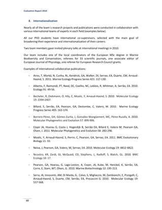 Evaluation Report 2010
60
8. Internationalization
Nearly all of the team´s research projects and publications were conducted in collaboration with
various international teams of experts in each field (examples below).
All our PhD students have international co-supervisors, selected with the main goal of
broadening their experience and internationalization of their careers.
Two team members gave invited plenary talks at international meetings in 2010.
Our team includes one of the local coordinators of the European MSc degree in Marine
Biodiversity and Conservation, referees for 33 scientific journals, one associate editor of
European Journal of Phycology, one referee for European Research Council grants.
Examples of international collaborative publications:
- Aires, T, Marbà, N, Cunha, RL, Kendrick, GA, Walker, DI, Serrao, EA, Duarte, CM, Arnaud-
Haond, S. 2011. Marine Ecology Progress Series 421: 117-130.
- Alberto, F, Raimondi, PT, Reed, DC, Coelho, NC, Leblois, R, Whitmer, A, Serrão, EA. 2010.
Ecology 91: 49-56.
- Becheler, R, Diekmann, O, Hily, C, Moalic, Y, Arnaud-Haond, S. 2010. Molecular Ecology
19: 2394-2407.
- Billard, E, Serrão, EA, Pearson, GA, Destombe, C, Valero, M. 2010. Marine Ecology
Progress Series 405: 163-174.
- Borrero-Pérez, GH, Gómez-Zurita, J, González-Wangüemert, MC, Pérez-Ruzafa, A. 2010.
Molecular Phylogenetics and Evolution 57: 899-906.
- Coyer JA, Hoarau G, Costa J, Hogerdijk B, Serrão EA, Billard E, Valero M, Pearson GA,
Olsen, J. 2011. Molecular Phylogenetics and Evolution 58: 283-296.
- Moalic, Y, Arnaud-Haond, S, Perrin, C, Pearson, GA, Serrao, EA. 2011. BMC Evolutionary
Biology 11: 33.
- Neiva, J, Pearson, GA, Valero, M, Serrao, EA. 2010. Molecular Ecology 19: 4812-4822.
- Nicastro, KR, Zardi, GI, McQuaid, CD, Stephens, L, Radloff, S, Blatch, GL. 2010. BMC
Ecology 10: 17.
- Pearson, GA, Hoarau, G, Lago-Leston, A, Coyer, JA, Kube, M, Henckel, K, Serrão, EA,
Corre, E, Stam, WT, Olsen, JL. 2010. Marine Biotechnology 12: 195-213.
- Serra, IA, Innocenti, AM, Di Maida, G, Calvo, S, Migliaccio, M, Zambianchi, E, Pizzigalli, C,
Arnaud-Haond, S, Duarte, CM, Serrão, EA, Procaccini G. 2010. Molecular Ecology 19:
557-568.
 