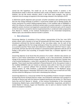 Evaluation Report 2010
63
named the VES hypothesis. The model we use for energy transfer in proteins is the
Davyodv/Scott model in which the vibrational state usually considered is the amide I vibration;
however, but the NH stretch vibration, which is two times more energetic, may also be
important since its energy corresponds to the total energy released in the hydrolysis of ATP.
In 2010 three specific objectives were pursued: 1) further simulations were performed to show
that the free energy landscape of proteins is multi-funnel shaped and to develop further the
kinetic mechanism for protein folding proposed before; 2) the modified code of GROMACS in
which the influence of quantum vibrational excited states on protein dynamics is included was
applied to protein structural rearrangements associated with mechanical work, and 3) research
on the the solectron concept for electron (super)conductivity in condensed matter proposed by
Prof. Manuel G. Velarde, of the Instituto Pluridisciplinar of the Universidad Complutense,
Madrid, Spain, was extended to electron transfer in proteins.
2. Main achievements
Concerning objective 1) simulations of four proteins, representative of the four main CATH
protein classes, with a duration of at least 50 nanoseconds (50 times longer than our previous
simulations) confirmed the thermal stability of four non-native states, one for each of the
proteins, suggesting that the free energy landscape of those four proteins is not funnel shaped
as is currently assumed. These results were obtained in collaboration with Prof. Paulo A. Lopes,
of CITI/UNL and have also led to the renewal of a provisional patent application with the aim of
finding a USA partner since according, to European Patent law, a computer algorithm is not
patentable.
Concerning objective 2) we found that the presence of an amide I vibration deca-alanine can
lead to a more helical conformation of this peptide, in just a few picoseconds, provided the
change of the quantum vibrational energy with the hydrogen bond compression is greater than
a few hundred picoNewtons, a value that is possible for the quantum NH stretch vibrations of
peptides. These results have been published in Physical Review B. So far, the quantum modes in
the modified GROMACS code are treated as stationary states while in fact they are transient
states. CP2K is a quantum software that can describe transient states in mixed quantum-
classical systems. Dr. Holly Freedman, a postdoctoral collaborator in the Biophysics group,
visited Prof. Marta Ramos in November 2010 and in order to learn how to install and use CP2K,
and also visited the IBM group in Zurich who is developing that software.
Concerning objective 3), a manuscript entitled “On the possibility of electric transport mediated
by long living intrinsic localized solectron modes” was finalized for publication and a program to
simulate an electron pair with the Solectron-Hubbard Hamiltonian was written. Dr. Oliva Garcia
Cantu Ros and Prof. Manuel G. Velarde , of the Instituto Pluridisciplinar of the Universidad
Complutense, Madrid, Spain, visited CCMAR in June and September, respectively, and while LC
visited Madrid in February, August and November, also to work on electron transfer from
donors to acceptors in proteins.
 