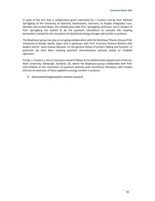 Evaluation Report 2010
65
In spite of the fact that a collaborative grant submitted by L Cruzeiro and by Prof. Michael
Springborg of the University of Saarland, Saarbrücken, Germany, to Acções Integradas Luso-
Alemães was turned down, the collaboration with Prof. Springborg continues, and a student of
Prof. Springborg has started to do the quantum calculations to evaluate the coupling
parameters needed for the simulation of vibrational energy storage and transfer in proteins.
The Biophysics group has also an on-going collaboration with the Nonlinear Physics Group of the
University of Seville, Seville, Spain and in particular with Prof. Francisco Romero Romero (the
leader) and Dr. Jesús Cuevas Maraver, on the general theme of protein folding and function. In
particular we have been studying quantum thermalization schemes based on Lindblad
operators.
Finally, L Cruzeiro is also an honorary research fellow at the Mathematics Department of Heriot-
Watt University, Edinburgh, Scotland, UK, where the Biophysics group collaborates with Prof.
Chris Eilbeck on the interaction of quantum particles with mechanical vibrations, with models
that are an extension of those applied to energy transfer in proteins.
9. Government/organization contract research
 