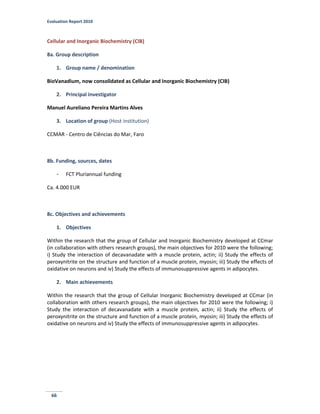 Evaluation Report 2010
66
Cellular and Inorganic Biochemistry (CIB)
8a. Group description
1. Group name / denomination
BioVanadium, now consolidated as Cellular and Inorganic Biochemistry (CIB)
2. Principal investigator
Manuel Aureliano Pereira Martins Alves
3. Location of group (Host institution)
CCMAR - Centro de Ciências do Mar, Faro
8b. Funding, sources, dates
- FCT Pluriannual funding
Ca. 4.000 EUR
8c. Objectives and achievements
1. Objectives
Within the research that the group of Cellular and Inorganic Biochemistry developed at CCmar
(in collaboration with others research groups), the main objectives for 2010 were the following;
i) Study the interaction of decavanadate with a muscle protein, actin; ii) Study the effects of
peroxynitrite on the structure and function of a muscle protein, myosin; iii) Study the effects of
oxidative on neurons and iv) Study the effects of immunosuppressive agents in adipocytes.
2. Main achievements
Within the research that the group of Cellular Inorganic Biochemistry developed at CCmar (in
collaboration with others research groups), the main objectives for 2010 were the following; i)
Study the interaction of decavanadate with a muscle protein, actin; ii) Study the effects of
peroxynitrite on the structure and function of a muscle protein, myosin; iii) Study the effects of
oxidative on neurons and iv) Study the effects of immunosuppressive agents in adipocytes.
 