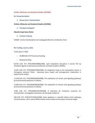 Evaluation Report 2010
69
Cellular, Molecular and Analytical Studies (LECEMA)
8a. Group description
1. Group name / denomination
Cellular, Molecular and Analytical Studies (LECEMA)
2. Principal investigator
Eduardo Jorge Sousa Rocha
3. Location of group
CIIMAR - Centro Interdisciplinar de Investigação Marinha e Ambiental, Porto
8b. Funding, sources, dates
Funds spent in 2010:
- 35.000 EUR, FCT Pluriannual funding.
- National funding
66.781 EUR, FCT, PTDC/MAR/68885/2006, Lipid metabolism disruption in marine fish by
xenobiotic ligands of peroxisome proliferator-activated receptors (PPARs).
14.421 EUR, FCT, PTDC/MAR/70436/2006, An integrative study on the toxicopathic lesions in
Portuguese estuarine fishes - Assessing injury impact and toxicogenomic implications in
experimental models.
17.228 EUR, FCT, PTDC/MAR/68106/2006, The modulation of retinoic acid signalling pathways
by environmental pollutants in teleosts.
11.082 EUR, FCT, PTDC/MAR/68106/2006, The modulation of retinoic acid signalling pathways
by environmental pollutants in teleosts.
3.682 EUR, FCT, PTDC/MAR/105199/2008, O repertório de receptores nucleares em
invertebrados: investigações evolutivas e de disrupção endócrina.
500 EUR, FCT, PTDC/CVT/102453/2008, Ovary apoptosis in zebrafish (Danio rerio): pathways
characterization, role in sexual differentiation and as endocrine disruptors chemicals target.
 