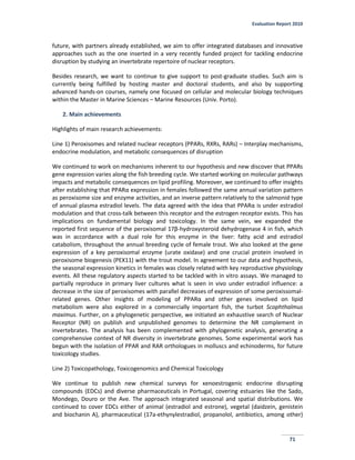 Evaluation Report 2010
71
future, with partners already established, we aim to offer integrated databases and innovative
approaches such as the one inserted in a very recently funded project for tackling endocrine
disruption by studying an invertebrate repertoire of nuclear receptors.
Besides research, we want to continue to give support to post-graduate studies. Such aim is
currently being fulfilled by hosting master and doctoral students, and also by supporting
advanced hands-on courses, namely one focused on cellular and molecular biology techniques
within the Master in Marine Sciences – Marine Resources (Univ. Porto).
2. Main achievements
Highlights of main research achievements:
Line 1) Peroxisomes and related nuclear receptors (PPARs, RXRs, RARs) – Interplay mechanisms,
endocrine modulation, and metabolic consequences of disruption
We continued to work on mechanisms inherent to our hypothesis and new discover that PPARs
gene expression varies along the fish breeding cycle. We started working on molecular pathways
impacts and metabolic consequences on lipid profiling. Moreover, we continued to offer insights
after establishing that PPARα expression in females followed the same annual variation pattern
as peroxisome size and enzyme activities, and an inverse pattern relatively to the salmonid type
of annual plasma estradiol levels. The data agreed with the idea that PPARα is under estradiol
modulation and that cross-talk between this receptor and the estrogen receptor exists. This has
implications on fundamental biology and toxicology. In the same vein, we expanded the
reported first sequence of the peroxisomal 17β-hydroxysteroid dehydrogenase 4 in fish, which
was in accordance with a dual role for this enzyme in the liver: fatty acid and estradiol
catabolism, throughout the annual breeding cycle of female trout. We also looked at the gene
expression of a key peroxisomal enzyme (urate oxidase) and one crucial protein involved in
peroxisome biogenesis (PEX11) with the trout model. In agreement to our data and hypothesis,
the seasonal expression kinetics in females was closely related with key reproductive physiology
events. All these regulatory aspects started to be tackled with in vitro assays. We managed to
partially reproduce in primary liver cultures what is seen in vivo under estradiol influence: a
decrease in the size of peroxisomes with parallel decreases of expression of some peroxissomal-
related genes. Other insights of modeling of PPARα and other genes involved on lipid
metabolism were also explored in a commercially important fish, the turbot Scophthalmus
maximus. Further, on a phylogenetic perspective, we initiated an exhaustive search of Nuclear
Receptor (NR) on publish and unpublished genomes to determine the NR complement in
invertebrates. The analysis has been complemented with phylogenetic analysis, generating a
comprehensive context of NR diversity in invertebrate genomes. Some experimental work has
begun with the isolation of PPAR and RAR orthologues in molluscs and echinoderms, for future
toxicology studies.
Line 2) Toxicopathology, Toxicogenomics and Chemical Toxicology
We continue to publish new chemical surveys for xenoestrogenic endocrine disrupting
compounds (EDCs) and diverse pharmaceuticals in Portugal, covering estuaries like the Sado,
Mondego, Douro or the Ave. The approach integrated seasonal and spatial distributions. We
continued to cover EDCs either of animal (estradiol and estrone), vegetal (daidzein, genistein
and biochanin A), pharmaceutical (17a-ethynylestradiol, propanolol, antibiotics, among other)
 