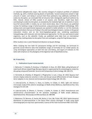 Evaluation Report 2010
72
or industrial (alkylphenols) origins. We recently enlarged of analytical portfolio of validated
methods, eg, with a method covering dozens of pesticides. Several compounds existed in high
amounts in water, and taking in account that these pollutants may additively contribute to
endocrine disruption, we concluded that all estuaries had a biologically significant pollution by
EDCs. Overall, almost all EDCs existed in all seasons and, therefore, might have been
contributing to endocrine disruption, as revealed by the relatively high rate of ovotestis in some
local fish (around 20% in mullets, by our most recent data). Also in the Douro, we published
surveys for tackling a range of pharmaceuticals, using previously validated methodology. With
embryo tests and experimental exposures we wanted to tackle whether or not the chemicals
and concentrations that we are finding in the wild have biological impacts, namely on the gonad
maturation kinetics and on the brain-hypophysis-gonad axis, combining quantitative
histopathology with molecular and even behavioral approaches. For this we used several model
organisms, such as the zebrafish. Finally, we published some data from an international
partnership, tackling endocrine disruption from anti-androgens, using the frog Xenopus laevis.
Other studies) Lines 1 and 2 Related Contributions to Aquatic Biology
When studying the liver both for peroxisome biology and for toxicology, we continued to
generate sound reference data that establishes ranges of normality for our model species, by
using stereological approaches on both fish liver and kidney, and organs of mollusks (in the
latter with emphasis on the phylogeny of the digestive tube of Opisthobranchia).
8d. Productivity
1. Publications in peer review journals
1. Behrends, T, Urbatzka, R, Krackow, S, Elepfandt, A, Kloas, W. 2010. Mate calling behavior of
male South African clawed frogs (Xenopus laevis) is suppressed by the antiandrogenic endocrine
disrupting compound flutamide. General and Comparative Endrocrinology 168: 269-274.
2. Hermelink, B, Urbatzka, R, Wiegand, C, Pflugmacher, S, Lutz, I, Kloas, W. 2010. Aqueous leaf
extracts display endocrine activities in vitro and disrupt sexual differentiation of male Xenopus
laevis tadpoles in vivo. General and Comparative Endocrinology 168: 245-255.
3. Lobo-da-Cunha, A, Oliveira, E, Alves, A, Coelho, R, Calado, G. 2010. Light and electron
microscopic study of the anterior oesophagus of Bulla striata (Mollusca, Opisthobranchia). Acta
Zoologica 91:125-138.
4. Lobo-da-Cunha, A, Oliveira, E, Ferreira, I, Coelho, R, Calado, G. 2010. Histochemical and
ultrastructural characterization of the posterior esophagus of Bulla striata (Mollusca,
Opisthobranchia). Microscopy and Microanalysis 16: 688-698.
5. Madureira, TV, Barreiro, JC, Rocha, MJ, Rocha, E, Cass, QB, Tiritan, ME. 2010. Spatio-temporal
distribution of pharmaceuticals in the Douro River estuary (Portugal): A study using liquid
chromatography ion trap mass spectrometry. Science of the Total Environment 408: 5513-5520.
 