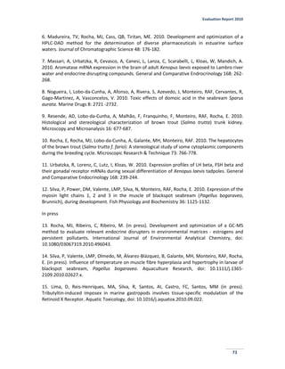 Evaluation Report 2010
73
6. Madureira, TV, Rocha, MJ, Cass, QB, Tiritan, ME. 2010. Development and optimization of a
HPLC-DAD method for the determination of diverse pharmaceuticals in estuarine surface
waters. Journal of Chromatographic Science 48: 176-182.
7. Massari, A, Urbatzka, R, Cevasco, A, Canesi, L, Lanza, C, Scarabelli, L, Kloas, W, Mandich, A.
2010. Aromatase mRNA expression in the brain of adult Xenopus laevis exposed to Lambro river
water and endocrine disrupting compounds. General and Comparative Endrocrinology 168: 262-
268.
8. Nogueira, I, Lobo-da-Cunha, A, Afonso, A, Rivera, S, Azevedo, J, Monteiro, RAF, Cervantes, R,
Gago-Martinez, A, Vasconcelos, V. 2010. Toxic effects of domoic acid in the seabream Sparus
aurata. Marine Drugs 8: 2721 -2732.
9. Resende, AD, Lobo-da-Cunha, A, Malhão, F, Franquinho, F, Monteiro, RAF, Rocha, E. 2010.
Histological and stereological characterization of brown trout (Salmo trutta) trunk kidney.
Microscopy and Microanalysis 16: 677-687.
10. Rocha, E, Rocha, MJ, Lobo-da-Cunha, A, Galante, MH, Monteiro, RAF. 2010. The hepatocytes
of the brown trout (Salmo trutta f. fario): A stereological study of some cytoplasmic components
during the breeding cycle. Microscopic Research & Technique 73: 766-778.
11. Urbatzka, R, Lorenz, C, Lutz, I, Kloas, W. 2010. Expression profiles of LH beta, FSH beta and
their gonadal receptor mRNAs during sexual differentiation of Xenopus laevis tadpoles. General
and Comparative Endocrinology 168: 239-244.
12. Silva, P, Power, DM, Valente, LMP, Silva, N, Monteiro, RAF, Rocha, E. 2010. Expression of the
myosin light chains 1, 2 and 3 in the muscle of blackspot seabream (Pagellus bogaraveo,
Brunnich), during development. Fish Physiology and Biochemistry 36: 1125-1132.
In press
13. Rocha, MJ, Ribeiro, C, Ribeiro, M. (in press). Development and optimization of a GC-MS
method to evaluate relevant endocrine disrupters in environmental matrices - estrogens and
persistent pollutants. International Journal of Environmental Analytical Chemistry, doi:
10.1080/03067319.2010.496043.
14. Silva, P, Valente, LMP, Olmedo, M, Álvarez-Blázquez, B, Galante, MH, Monteiro, RAF, Rocha,
E. (in press). Influence of temperature on muscle fibre hyperplasia and hypertrophy in larvae of
blackspot seabream, Pagellus bogaraveo. Aquaculture Research, doi: 10.1111/j.1365-
2109.2010.02627.x.
15. Lima, D, Reis-Henriques, MA, Silva, R, Santos, AI, Castro, FC, Santos, MM (in press).
Tributyltin-induced imposex in marine gastropods involves tissue-specific modulation of the
Retinoid X Receptor. Aquatic Toxicology, doi: 10.1016/j.aquatox.2010.09.022.
 