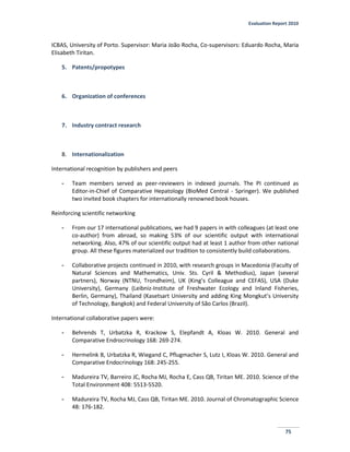 Evaluation Report 2010
75
ICBAS, University of Porto. Supervisor: Maria João Rocha, Co-supervisors: Eduardo Rocha, Maria
Elisabeth Tiritan.
5. Patents/propotypes
6. Organization of conferences
7. Industry contract research
8. Internationalization
International recognition by publishers and peers
- Team members served as peer-reviewers in indexed journals. The PI continued as
Editor-in-Chief of Comparative Hepatology (BioMed Central - Springer). We published
two invited book chapters for internationally renowned book houses.
Reinforcing scientific networking
- From our 17 international publications, we had 9 papers in with colleagues (at least one
co-author) from abroad, so making 53% of our scientific output with international
networking. Also, 47% of our scientific output had at least 1 author from other national
group. All these figures materialized our tradition to consistently build collaborations.
- Collaborative projects continued in 2010, with research groups in Macedonia (Faculty of
Natural Sciences and Mathematics, Univ. Sts. Cyril & Methodius), Japan (several
partners), Norway (NTNU, Trondheim), UK (King’s Colleague and CEFAS), USA (Duke
University), Germany (Leibniz-Institute of Freshwater Ecology and Inland Fisheries,
Berlin, Germany), Thailand (Kasetsart University and adding King Mongkut’s University
of Technology, Bangkok) and Federal University of São Carlos (Brazil).
International collaborative papers were:
- Behrends T, Urbatzka R, Krackow S, Elepfandt A, Kloas W. 2010. General and
Comparative Endrocrinology 168: 269-274.
- Hermelink B, Urbatzka R, Wiegand C, Pflugmacher S, Lutz I, Kloas W. 2010. General and
Comparative Endocrinology 168: 245-255.
- Madureira TV, Barreiro JC, Rocha MJ, Rocha E, Cass QB, Tiritan ME. 2010. Science of the
Total Environment 408: 5513-5520.
- Madureira TV, Rocha MJ, Cass QB, Tiritan ME. 2010. Journal of Chromatographic Science
48: 176-182.
 