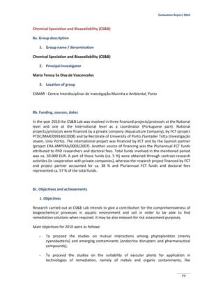 Evaluation Report 2010
77
Chemical Speciation and Bioavailability (CS&B)
8a. Group description
1. Group name / denomination
Chemical Speciation and Bioavailability (CS&B)
2. Principal investigator
Maria Teresa Sa Dias de Vasconcelos
3. Location of group
CIIMAR - Centro Interdisciplinar de Investigação Marinha e Ambiental, Porto
8b. Funding, sources, dates
In the year 2010 the CS&B Lab was involved in three financed projects/protocols at the National
level and one at the International level as a coordinator (Portuguese part). National
projects/protocols were financed by a private company (Aquaculture Company), by FCT (project
PTDC/MAR/099140/2008) and by Rectorate of University of Porto /Santader Totta (Investigação
Jovem, Univ Porto). The international project was financed by FCT and by the Spanish partner
(project ERA-AMPERA/0003/2007). Another source of financing was the Pluriannual FCT funds
attributed to PhD researchers and doctoral fees. Total funds involved in the mentioned period
was ca. 50.000 EUR. A part of those funds (ca. 5 %) were obtained through contract-research
activities (in cooperation with private companies), whereas the research project financed by FCT
and project partner accounted for ca. 38 % and Pluriannual FCT funds and doctoral fees
represented ca. 57 % of the total funds.
8c. Objectives and achievements
1. Objectives
Research carried out at CS&B Lab intends to give a contribution for the comprehensiveness of
biogeochemical processes in aquatic environment and soil in order to be able to find
remediation solutions when required. It may be also relevant for risk assessment purposes.
Main objectives for 2010 were as follows:
- To proceed the studies on mutual interactions among phytoplankton (mainly
cyanobacteria) and emerging contaminants (endocrine disrupters and pharmaceutical
compounds);
- To proceed the studies on the suitability of vascular plants for application in
technologies of remediation, namely of metals and organic contaminants, like
 