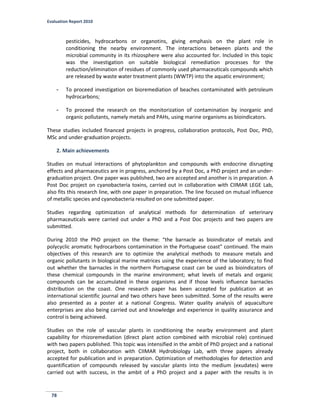 Evaluation Report 2010
78
pesticides, hydrocarbons or organotins, giving emphasis on the plant role in
conditioning the nearby environment. The interactions between plants and the
microbial community in its rhizosphere were also accounted for. Included in this topic
was the investigation on suitable biological remediation processes for the
reduction/elimination of residues of commonly used pharmaceuticals compounds which
are released by waste water treatment plants (WWTP) into the aquatic environment;
- To proceed investigation on bioremediation of beaches contaminated with petroleum
hydrocarbons;
- To proceed the research on the monitorization of contamination by inorganic and
organic pollutants, namely metals and PAHs, using marine organisms as bioindicators.
These studies included financed projects in progress, collaboration protocols, Post Doc, PhD,
MSc and under-graduation projects.
2. Main achievements
Studies on mutual interactions of phytoplankton and compounds with endocrine disrupting
effects and pharmaceutics are in progress, anchored by a Post Doc, a PhD project and an under-
graduation project. One paper was published, two are accepted and another is in preparation. A
Post Doc project on cyanobacteria toxins, carried out in collaboration with CIIMAR LEGE Lab,
also fits this research line, with one paper in preparation. The line focused on mutual influence
of metallic species and cyanobacteria resulted on one submitted paper.
Studies regarding optimization of analytical methods for determination of veterinary
pharmaceuticals were carried out under a PhD and a Post Doc projects and two papers are
submitted.
During 2010 the PhD project on the theme: “the barnacle as bioindicator of metals and
polycyclic aromatic hydrocarbons contamination in the Portuguese coast” continued. The main
objectives of this research are to optimize the analytical methods to measure metals and
organic pollutants in biological marine matrices using the experience of the laboratory; to find
out whether the barnacles in the northern Portuguese coast can be used as bioindicators of
these chemical compounds in the marine environment; what levels of metals and organic
compounds can be accumulated in these organisms and if those levels influence barnacles
distribution on the coast. One research paper has been accepted for publication at an
international scientific journal and two others have been submitted. Some of the results were
also presented as a poster at a national Congress. Water quality analysis of aquaculture
enterprises are also being carried out and knowledge and experience in quality assurance and
control is being achieved.
Studies on the role of vascular plants in conditioning the nearby environment and plant
capability for rhizoremediation (direct plant action combined with microbial role) continued
with two papers published. This topic was intensified in the ambit of PhD project and a national
project, both in collaboration with CIIMAR Hydrobiology Lab, with three papers already
accepted for publication and in preparation. Optimization of methodologies for detection and
quantification of compounds released by vascular plants into the medium (exudates) were
carried out with success, in the ambit of a PhD project and a paper with the results is in
 