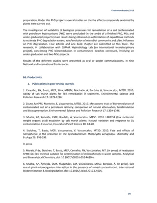 Evaluation Report 2010
79
preparation. Under this PhD projects several studies on the the effects compounds exudated by
plants were carried out.
The investigation of suitability of biological processes for remediation of a soil contaminated
with petroleum hydrocarbons (PHC) were concluded (in the ambit of a finished PhD, MSc and
under-graduated projects) main results being obtained on optimization of expeditious methods
to estimate PHC degradation extent, role/evolution of microbial community and plant influence
on PHC degradation. Four articles and one book chapter are submitted on this topic. The
research, in collaboration with CIIMAR Hydrobiology Lab (an international interdisciplinary
project), concerning PHC bioremediation in contaminated beaches continued, involving an
under-graduation and two MSc projects.
Results of the different studies were presented as oral or poster communications, in nine
National and International Conferences.
8d. Productivity
1. Publications in peer review journals
1. Carvalho, PN, Basto, MCP, Silva, MFGM, Machado, A, Bordalo, A, Vasconcelos, MTSD. 2010.
Ability of salt marsh plants for TBT remediation in sediments. Environmental Science and
Pollution Research 17: 1279-1286.
2. Couto, MNPFS, Monteiro, E, Vasconcelos, MTSD. 2010. Mesocosms trials of bioremediation of
contaminated soil of a petroleum refinery: comparison of natural attenuation, biostimulation
and bioaugmentation. Environmental Science and Pollution Research 17: 1339-1346.
3. Mucha, AP, Almeida, CMR, Bordalo, A, Vasconcelos, MTSD. 2010. LMWOA (low molecular
weight organic acid) exudation by salt marsh plants: Natural variation and response to Cu
contamination. Estuarine, Coastal and Shelf Science 88: 63-70.
4. Stoichev, T, Basto, MCP, Vasconcelos, V, Vasconcelos, MTSD. 2010. Fate and effects of
nonylphenol in the presence of the cyanobacterium Microcystis aeruginosa. Chemistry and
Ecology 26: 395-399.
In press
5. Morais, P de, Stoichev, T, Basto, MCP, Carvalho, PN, Vasconcelos, MT. (in press). A headspace
SPME-GC-ECD method suitable for determination of chlorophenols in water samples. Analytical
and Bioanalytical Chemistry, doi: 10.1007/s00216-010-4610-y.
6. Mucha, AP, Almeida, CMR, Magalhães, CM, Vasconcelos, MTSD, Bordalo, A. (in press). Salt
marsh plant-microorganism interaction in the presence of mixed contamination. International
Biodeterioration & Biodegradation, doi: 10.1016/j.ibiod.2010.12.005.
 