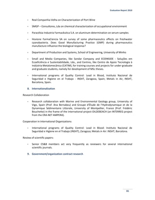 Evaluation Report 2010
81
- Real Companhia Velha on Characterization of Port Wine
- SMGP – Consultores, Lda on chemical characterization of occupational environment
- Paracélsia Industria Farmacêutica S.A. on aluminum determination on serum samples
- Hovione FarmaCiencia SA on survey of some pharmaceutics effects on freshwater
cyanobacteria. Does Good Manufacturing Practice (GMP) during pharmaceutics
manufacture influence the biological response?
- Department of Production and Systems, School of Engineering, University of Minho
- Small and Media Companies, like Sondar Company and ECOINSIDE - Soluções em
Ecoeficiência e Sustentabilidade, Lda., and Centres, like Centro de Apoio Tecnologia à
Indústria Metalomecânica (CATIM), for training courses and projects for under-graduate
and graduate students, namely for development of MSc theses.
- International programs of Quality Control: Lead in Blood, Instituto Nacional de
Seguridad e Higiene en el Trabajo - INSHT, Zaragoza, Spain; Metals in Air, INSHT,
Barcelona, Spain.
8. Internationalization
Research Collaboration
- Research collaboration with Marine and Environmental Geology group, University of
Vigo, Spain (Prof. Ana Bernabeu) and Groupe d’Étude de l’Hydrodynamique et de la
Dynamique Sédimentaire Littorale, University of Montpellier, France (Prof. Frédéric
Bouchette) in the frame of the international project OILDEBEACH (an INTERREG project
from the ERA-NET AMPERA).
Cooperation in International Organizations:
- International programs of Quality Control: Lead in Blood: Instituto Nacional de
Seguridad e Higiene en el Trabajo (INSHT), Zaragoza; Metals in Air: INSHT, Barcelona.
Review of scientific papers:
- Senior CS&B members act very frequently as reviewers for several international
scientific journals.
9. Government/organization contract research
 