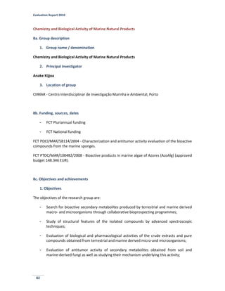 Evaluation Report 2010
82
Chemistry and Biological Activity of Marine Natural Products
8a. Group description
1. Group name / denomination
Chemistry and Biological Activity of Marine Natural Products
2. Principal investigator
Anake Kijjoa
3. Location of group
CIIMAR - Centro Interdisciplinar de Investigação Marinha e Ambiental, Porto
8b. Funding, sources, dates
- FCT Pluriannual funding
- FCT National funding
FCT POCI/MAR/58114/2004 - Characterization and antitumor activity evaluation of the bioactive
compounds from the marine sponges.
FCT PTDC/MAR/100482/2008 - Bioactive products in marine algae of Azores (AzoAlg) (approved
budget 148.346 EUR).
8c. Objectives and achievements
1. Objectives
The objectives of the research group are:
- Search for bioactive secondary metabolites produced by terrestrial and marine derived
macro- and microorganisms through collaborative bioprospecting programmes;
- Study of structural features of the isolated compounds by advanced spectroscopic
techniques;
- Evaluation of biological and pharmacological activities of the crude extracts and pure
compounds obtained from terrestrial and marine derived micro-and microorganisms;
- Evaluation of antitumor activity of secondary metabolites obtained from soil and
marine-derived fungi as well as studying their mechanism underlying this activity;
 