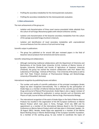 Evaluation Report 2010
83
- Profiling the secondary metabolites for the chemosystematic evaluation.
- Profiling the secondary metabolites for the chemosystematic evaluation.
2. Main achievements
The main achievements of the group are:
- Isolation and characterization of three novel reverse prenylated indole alkaloids from
the culture of soil fungus Neosartorya glabra with relevant antitumor activity;
- Isolation and characterization of the bioactive secondary metabolites from the culture
of the sponge associated fungus Eurotium cristanum;
- Isolation and identification of novel secondary metabolites with unprecedented
structural features from the cultures of soil and marine fungi.
Scientific output in publications
- The group has published so far around 100 peer reviewed papers in the field of
bioactive natural products from terrestrial and marine sources.
Scientific networking and collaborations
- Although maintaining traditional collaborations with the Department of Chemistry and
Biochemistry of the Florida State University (U.S.A), Institute of Marine Science of
Burapha University (Thailand) and Faculty of Agriculture of Kasetsart University
(Thailand), the group has started the research collaboration with Prof. Robert Kiss
(Laboratory of Toxicology - Institute of Pharmacy - Free University of Brussels) as well as
with Prof. Peter Proksch (Institute of Pharmaceutical Biology and Biotechnology,
University of Düsseldorf, Germany).
International recognition by publishing houses and editors
- The number and quality of scientific publications of the principal investigator (Anake
Kijjoa) has been recognized internationally. This is reflected by the participation of
Anake Kijjoa as a member of Editorial Advisory Board of the scientific journals Marine
Drugs and Journal of Natural Pharmaceuticals. Anake Kijjoa is also a regular reviewer of
the manuscripts submitted for publication in various journals such as Chemistry and
Physics of Lipid, Journal of Natural Products, Marine Drugs, Pharmaceutical Biology.
- The international recognition of the work of Anake Kijjoa in the field of Marine Natural
Products has resulted in the organization of the 6th European Conference on Marine
Natural Product which took place in Porto, Portugal, 19-23 July 2009 and his
appointment as a member of the International Advisory Board in the 7th European
Conference on Marine Natural Product which will take place in Strömstad, Sweden, 14-
18 August 20011. Besides, Anake Kijjoa was appointed as a member of the Marine
Board Working Group in Marine Biotechnology of the European Scientific Foundation.
As a member of this working group, he was invited to coordinate the topics of
 