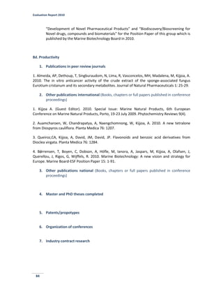 Evaluation Report 2010
84
“Development of Novel Pharmaceutical Products” and “Biodiscovery/Bioscreening for
Novel drugs, compounds and biomaterials” for the Position Paper of this group which is
published by the Marine Biotechnology Board in 2010.
8d. Productivity
1. Publications in peer review journals
1. Almeida, AP, Dethoup, T, Singburaudom, N, Lima, R, Vasconcelos, MH, Madalena, M, Kijjoa, A.
2010. The in vitro anticancer activity of the crude extract of the sponge-associated fungus
Eurotium cristanum and its secondary metabolites. Journal of Natural Pharmaceuticals 1: 25-29.
2. Other publications international (Books, chapters or full papers published in conference
proceedings)
1. Kijjoa A. (Guest Editor). 2010. Special Issue: Marine Natural Products, 6th European
Conference on Marine Natural Products, Porto, 19-23 July 2009. Phytochemistry Reviews 9(4).
2. Auamcharoen, W, Chandrapatya, A, Naengchomnong, W, Kijjoa, A. 2010. A new tetralone
from Diospyros cauliflora. Planta Medica 76: 1207.
3. Queiroz,CA, Kijjoa, A, David, JM, David, JP. Flavonoids and benzoic acid derivatives from
Dioclea virgata. Planta Medica 76: 1284.
4. Bǿrrensen, T, Boyen, C, Dobson, A, Höfle, M, Ianora, A, Jaspars, M, Kijjoa, A, Olafsen, J,
Querellou, J, Rigos, G, Wijffels, R. 2010. Marine Biotechnology: A new vision and strategy for
Europe. Marine Board-ESF Position Paper 15: 1-91.
3. Other publications national (Books, chapters or full papers published in conference
proceedings)
4. Master and PhD theses completed
5. Patents/propotypes
6. Organization of conferences
7. Industry contract research
 