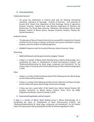 Evaluation Report 2010
85
8. Internationalization
Collaborative Research
- The group has collaboration in research work with the following international
institutions: Laboratory of Toxicology - Institute of Pharmacy - Free University of
Brussels (Prof. Robert Kiss); Department of Plant Pathology, Faculty of Agriculture,
Kasetsart University, Thailand (Prof. Leka Manoch); Department of Chemistry and
Biochemistry, The Florida State University, Tallahassee, USA (Professor Werner Herz);
Bangsaen Institute of Marine Science, Burapha University, Chonburi, Thailand (Dr.
Sumaitt Putchakarn).
Graduate Training
- The laboratory of Natural Products Chemistry has received PhD’s students from Thailand
and Brazil for the training on isolation, purification and structure elucidation of natural
products, under the network of mobility programme.
- ERASMUS Programme with the Faculty of Pharmacy, Ankara University, Turkey.
Networking
- ASEM-DUO Network with Burapha University, Bangkok, Thailand.
- A Kijjoa is a member of Marine Board Working Group in Marine Biotechnology. He is
coordinating the topics of “Development of Novel Pharmaceutical Products” and
“Biodiscovery/Bioscreening for Novel drugs, compounds and biomaterials” for the
Position Paper of this group which will be published by the Marine Biotechnology Board
in 2010.
Other
- A Kijjoa is a member of Editorial Advisory Board of the Following Journals: Marine Drugs,
Journal of Natural Pharmaceuticals.
- A Kijjoa is a reviewer of the following scientific journals: Chemistry and Physics of Lipids,
Journal of Natural Products, Marine Drugs, Pharmaceutical Biology.
- A Kijjoa was also a guest editor of the Special Issue: Marine Natural Products (6th
European Conference on Marine Natural Products, Porto, 19-23 July 2009).
Phytochemistry Reviews, Volume 9, Number 4, 2010.
9. Government/organization contract research
A Kijjoa is a member of Marine Board Working Group in Marine Biotechnology. He is
coordinating the topics of “Development of Novel Pharmaceutical Products” and
“Biodiscovery/Bioscreening for Novel drugs, compounds and biomaterials” for the Position
Paper of this group which will be published by the Marine Biotechnology Board in 2010.
 