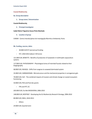 Evaluation Report 2010
86
Coastal Biodiversity
8a. Group description
1. Group name / denomination
Coastal Biodiversity
2. Principal investigator
Isabel Maria Trigueiros Sousa Pinto Machado
3. Location of group
CIIMAR - Centro Interdisciplinar de Investigação Marinha e Ambiental, Porto
8b. Funding, sources, dates
- 30.000 EUR FCT pluriannual funding
- FCT, 2010-2013 (about 1 M Euros)
121.000 EUR, BENEFITS - Benefits of production of seaweeds in multitrophic aquaculture
systems
117.000 EUR, PHYSIOGRAPHY - Physiological stress of intertidal fucoids related to their
biogeography
68.000 EUR, INVASEA - Shifts from seagrass to seaweed dominated system
35.000 EUR, CARRAGEENAN - Microstructure and the mechanical properties in carrageenan gels
70.000 EUR, CleF - The combined impacts of invasion and climate change on coastal ecosystem
functioning
54.000 EUR, PhD and Post-doc grants
- FP6 and FP7, EC
203.000 EUR, Era-Net BIODIVERSA, 2006-2010
148.000 EUR, BIOSTRAT - Developing the EU Biodiversity Research Strategy, 2006-2010
80.000 EUR, KNEU, 2010-2013
- Others
24.000 EUR, Quanternaire
 