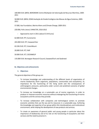 Evaluation Report 2010
87
100.000 EUR, QREN, IBEROMARE Centro Multipolar de Valorização de Recursos Marinhos, 2009-
2011
58.000 EUR, QREN, EEMA Avaliação do Estado Ecológicos das Massas de Água Costeiras, 2009-
2011
57.000, Axa Foundation, Marine Aliens and Climate Change, 2009-2011
220.000, Polis Litoral, CHRACTER, 2010-2012
- Approved to start in 2011 (about 0.5 M Euros)
62.000 EUR, FP7, Euromarine
265.000 EUR, FP7, Seaweed Star
63.336 EUR, FCT, GreenMount
20.000 EUR, FCT, RAP
50.000 EUR, FCT, OCEANKELP
135.000 EUR, Norwegian Research Council, SeaweedTech and Seabreed
8c. Objectives and achievements
1. Objectives
The general objectives of the group are:
- To increase knowledge and understanding of the different levels of organization of
marine biodiversity (from organisms, populations, communities and ecosystems), its
importance for the functioning of the living world and the consequences of
anthropogenic pressures, particularly under current and predicted scenarios of global
environmental changes.
- To increase our knowledge on a sustainable use of marine organisms, in order to
produce or improve economic resources without endangering the functioning of marine
ecosystems and the services they provide.
- To increase collaboration with companies and technological centers to promote
economic activities that use the sea and its resources in a sustainable way, furthering
the knowledge and expertise of our group within this interdisciplinary and multicultural
environment, while helping the development of new products and services.
- To create an awareness of general public and young people in particular about the
importance of biodiversity and of its role on the functioning of ecosystems and their
services and the need to preserve it.
 