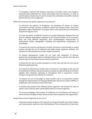 Evaluation Report 2010
88
- To strengthen reciprocal links between researchers and policy makers and managers,
especially those responsible for marine and coastal areas and resources, in order to
promote policy relevant research and to increase the contribution of scientific results to
political decisions and management.
Within this framework the specific objectives of our group are:
- To determine the patterns of distribution and abundance of species on benthic
communities and their variation at different spatial and temporal scales, across their
geographic range of distribution in European waters, with special focus on communities
along the Portuguese coast.
- To assess the effects of different stressors on coastal biodiversity, detected from the
level of individual physiological responses to the functional effects at the ecosystem
level, and using different approaches: from ecophysiological measurements to
observational studies, demographic modelling and experimental manipulations of
assemblages.
- To evaluate the structure and dynamics of biotic interactions and food webs in coastal
systems, through the use of traditional and stable isotope signatures methods, and
compare this with processes occurring in shallow seamounts.
- To develop hydrodynamic models for our coast with integration of physical,
geochemical and biological data to understand fluxes nutrient and CO2 from land and
oceanic origin and how they influence coastal productivity.
- To determine the role of coastal ecosystems as a CO2 sinks and how this role may be
affected by global warming.
- To evaluate the effectiveness of large scale mariculture of macroalgae as CO2 sink and
for production of biofuel, and other products as protein for feed and ashes for fertilizers
together with companies operating at international level in aquaculture, marine
transport, energy and new materials for cultivation.
- To evaluate the use of macroalgae as water purifiers and as an aquaculture product
through the implementation of Integrated Multitrophic Aquaculture systems (IMTAs), in
collaboration with existing commercial fish farms.
- To develop new products from different marine organisms, and increase the value of
species used to improve water quality (IMTA systems) or discard organisms.
- To increase knowledge of the impacts of traditional and local fisheries and harvest of
marine animals and algae on these resources and on the ecosystems that support them.
Besides these research objectives we also aim at:
- Producing outreach programs and materials for the general public and school children
and improve public awareness and understanding of links and specificity of taxonomy,
 