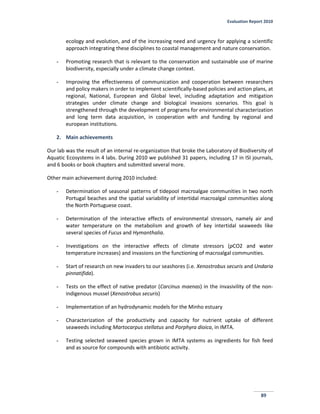 Evaluation Report 2010
89
ecology and evolution, and of the increasing need and urgency for applying a scientific
approach integrating these disciplines to coastal management and nature conservation.
- Promoting research that is relevant to the conservation and sustainable use of marine
biodiversity, especially under a climate change context.
- Improving the effectiveness of communication and cooperation between researchers
and policy makers in order to implement scientifically-based policies and action plans, at
regional, National, European and Global level, including adaptation and mitigation
strategies under climate change and biological invasions scenarios. This goal is
strengthened through the development of programs for environmental characterization
and long term data acquisition, in cooperation with and funding by regional and
european institutions.
2. Main achievements
Our lab was the result of an internal re-organization that broke the Laboratory of Biodiversity of
Aquatic Ecosystems in 4 labs. During 2010 we published 31 papers, including 17 in ISI journals,
and 6 books or book chapters and submitted several more.
Other main achievement during 2010 included:
- Determination of seasonal patterns of tidepool macroalgae communities in two north
Portugal beaches and the spatial variability of intertidal macroalgal communities along
the North Portuguese coast.
- Determination of the interactive effects of environmental stressors, namely air and
water temperature on the metabolism and growth of key intertidal seaweeds like
several species of Fucus and Hymanthalia.
- Investigations on the interactive effects of climate stressors (pCO2 and water
temperature increases) and invasions on the functioning of macroalgal communities.
- Start of research on new invaders to our seashores (i.e. Xenostrobus securis and Undaria
pinnatifida).
- Tests on the effect of native predator (Carcinus maenas) in the invasivility of the non-
indigenous mussel (Xenostrobus securis)
- Implementation of an hydrodynamic models for the Minho estuary
- Characterization of the productivity and capacity for nutrient uptake of different
seaweeds including Martocarpus stellatus and Porphyra dioica, in IMTA.
- Testing selected seaweed species grown in IMTA systems as ingredients for fish feed
and as source for compounds with antibiotic activity.
 