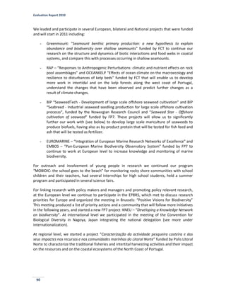 Evaluation Report 2010
90
We leaded and participate in several European, bilateral and National projects that were funded
and will start in 2011 including:
- Greenmount: “Seamount benthic primary production: a new hypothesis to explain
abundance and biodiversity over shallow seamounts” funded by FCT to continue our
research on the structure and dynamics of biotic interactions and food webs in coastal
systems, and compare this with processes occurring in shallow seamounts.
- RAP – “Responses to Anthropogenic Perturbations: climatic and nutrient effects on rock
pool assemblages” and OCEANKELP “Effects of ocean climate on the macroecology and
resilience to disturbances of kelp beds” funded by FCT that will enable us to develop
more work in intertidal and on the kelp forests along the west coast of Portugal,
understand the changes that have been observed and predict further changes as a
result of climate changes.
- BIP “SeaweedTech - Development of large scale offshore seaweed cultivation” and BIP
“Seabreed - Industrial seaweed seedling production for large scale offshore cultivation
processs”, funded by the Nowergian Research Council and “Seaweed Star - Offshore
cultivation of seaweed” funded by FP7. These projects will allow us to significantly
further our work with (see below) to develop large scale mariculture of seaweeds to
produce biofuels, having also as by-product protein that will be tested for fish feed and
ash that will be tested as fertilizer.
- EUROMARINE – “Integration of European Marine Research Networks of Excellence” and
EMBOS – “Pan-European Marine Biodiversity Observatory System” funded by FP7 to
continue to work at European level to increase knowledge and monitoring of marine
biodiversity.
For outreach and involvement of young people in research we continued our program
“MOBIDIC: the school goes to the beach” for monitoring rocky shore communities with school
children and their teachers, had several internships for high school students, held a summer
program and participated in several science fairs.
For linking research with policy makers and managers and promoting policy relevant research,
at the European level we continue to participate in the EPBRS, which met to discuss research
priorities for Europe and organized the meeting in Brussels: “Positive Visions for Biodiversity”
This meeting produced a list of priority actions and a community that will follow more initiatives
in the following years, and started a new FP7 project: KNEU – “Developing a Knowledge Network
on biodiversity”. At international level we participated in the meeting of the Convention for
Biological Diversity in Nagoya, Japan integrating the national delegation (see more under
internationalization).
At regional level, we started a project “Caracterização da actividade pesqueira costeira e dos
seus impactes nos recursos e nas comunidades marinhas do Litoral Norte” funded by Polis Litoral
Norte to characterize the traditional fisheries and intertital harvesting activities and their impact
on the resources and on the coastal ecosystems of the North Coast of Portugal.
 
